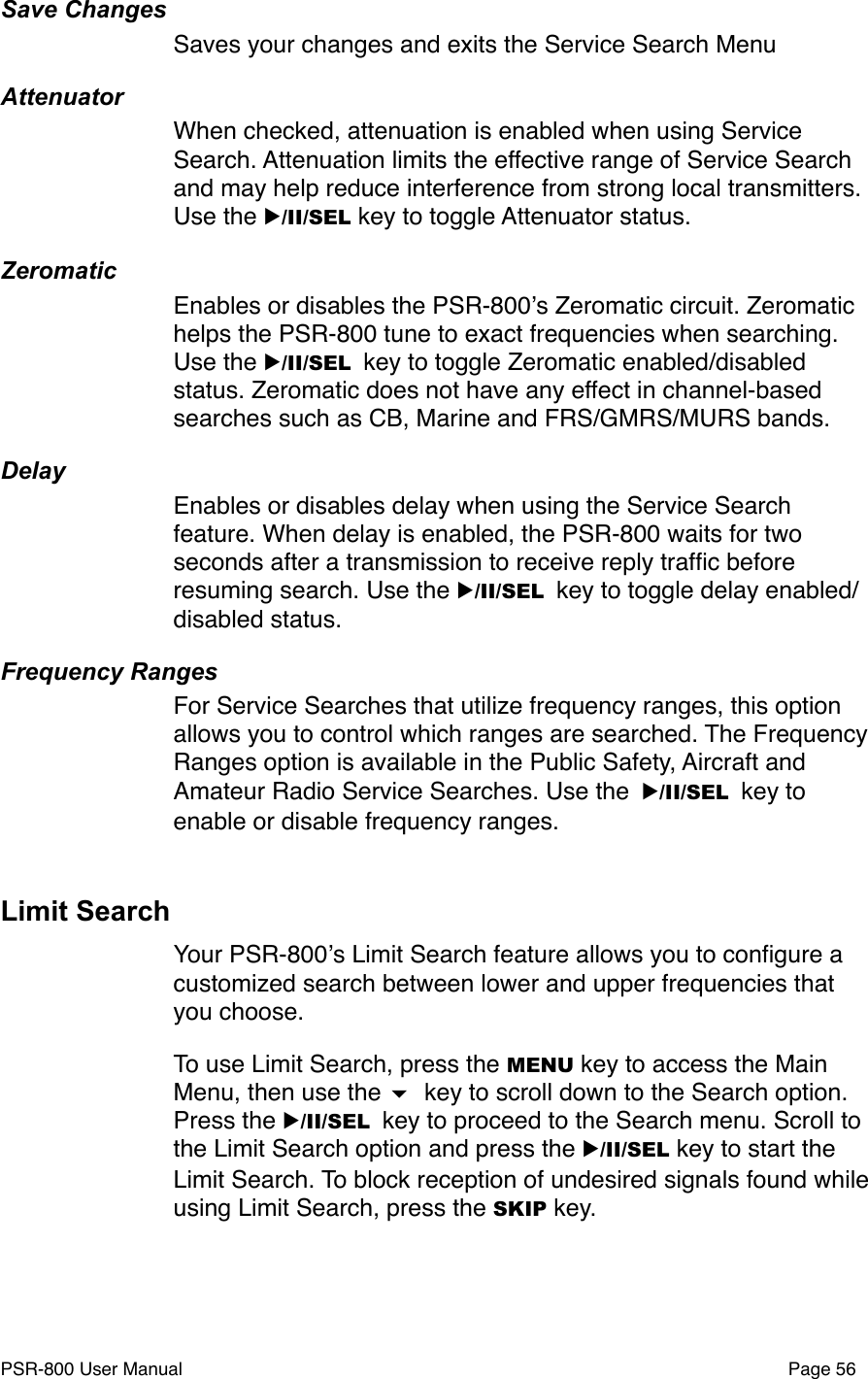 Save ChangesSaves your changes and exits the Service Search MenuAttenuatorWhen checked, attenuation is enabled when using Service Search. Attenuation limits the effective range of Service Search and may help reduce interference from strong local transmitters. Use the ▶/II/SEL key to toggle Attenuator status.ZeromaticEnables or disables the PSR-800ʼs Zeromatic circuit. Zeromatic helps the PSR-800 tune to exact frequencies when searching. Use the ▶/II/SEL key to toggle Zeromatic enabled/disabled status. Zeromatic does not have any effect in channel-based searches such as CB, Marine and FRS/GMRS/MURS bands. DelayEnables or disables delay when using the Service Search feature. When delay is enabled, the PSR-800 waits for two seconds after a transmission to receive reply trafﬁc before resuming search. Use the ▶/II/SEL key to toggle delay enabled/disabled status.Frequency RangesFor Service Searches that utilize frequency ranges, this option allows you to control which ranges are searched. The Frequency Ranges option is available in the Public Safety, Aircraft and Amateur Radio Service Searches. Use the ▶/II/SEL key to enable or disable frequency ranges.Limit SearchYour PSR-800ʼs Limit Search feature allows you to conﬁgure a customized search between lower and upper frequencies that you choose. To use Limit Search, press the MENU key to access the Main Menu, then use the  key to scroll down to the Search option. Press the ▶/II/SEL key to proceed to the Search menu. Scroll to the Limit Search option and press the ▶/II/SEL key to start the Limit Search. To block reception of undesired signals found while using Limit Search, press the SKIP key. PSR-800 User Manual!Page 56