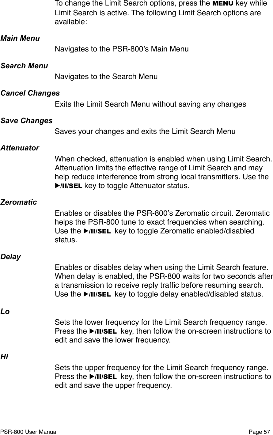 To change the Limit Search options, press the MENU key while Limit Search is active. The following Limit Search options are available:Main MenuNavigates to the PSR-800ʼs Main MenuSearch MenuNavigates to the Search MenuCancel ChangesExits the Limit Search Menu without saving any changesSave ChangesSaves your changes and exits the Limit Search MenuAttenuatorWhen checked, attenuation is enabled when using Limit Search. Attenuation limits the effective range of Limit Search and may help reduce interference from strong local transmitters. Use the ▶/II/SEL key to toggle Attenuator status.ZeromaticEnables or disables the PSR-800ʼs Zeromatic circuit. Zeromatic helps the PSR-800 tune to exact frequencies when searching. Use the ▶/II/SEL key to toggle Zeromatic enabled/disabled status.DelayEnables or disables delay when using the Limit Search feature. When delay is enabled, the PSR-800 waits for two seconds after a transmission to receive reply trafﬁc before resuming search. Use the ▶/II/SEL key to toggle delay enabled/disabled status.LoSets the lower frequency for the Limit Search frequency range. Press the ▶/II/SEL key, then follow the on-screen instructions to edit and save the lower frequency.HiSets the upper frequency for the Limit Search frequency range. Press the ▶/II/SEL key, then follow the on-screen instructions to edit and save the upper frequency.PSR-800 User Manual!Page 57