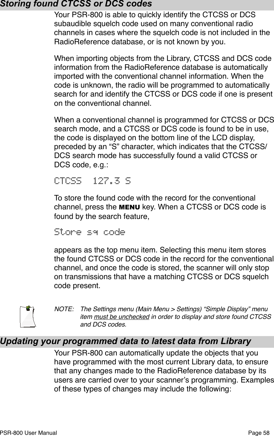 Storing found CTCSS or DCS codesYour PSR-800 is able to quickly identify the CTCSS or DCS subaudible squelch code used on many conventional radio channels in cases where the squelch code is not included in the RadioReference database, or is not known by you.When importing objects from the Library, CTCSS and DCS code information from the RadioReference database is automatically imported with the conventional channel information. When the code is unknown, the radio will be programmed to automatically search for and identify the CTCSS or DCS code if one is present on the conventional channel. When a conventional channel is programmed for CTCSS or DCS  search mode, and a CTCSS or DCS code is found to be in use, the code is displayed on the bottom line of the LCD display, preceded by an &ldquo;S&rdquo; character, which indicates that the CTCSS/DCS search mode has successfully found a valid CTCSS or DCS code, e.g.:CTCSS  127.3 S To store the found code with the record for the conventional channel, press the MENU key. When a CTCSS or DCS code is found by the search feature, Store sq codeappears as the top menu item. Selecting this menu item stores the found CTCSS or DCS code in the record for the conventional channel, and once the code is stored, the scanner will only stop on transmissions that have a matching CTCSS or DCS squelch code present. NOTE: !The Settings menu (Main Menu > Settings) &ldquo;Simple Display&rdquo; menu !item must be unchecked in order to display and store found CTCSS !and DCS codes.Updating your programmed data to latest data from LibraryYour PSR-800 can automatically update the objects that you have programmed with the most current Library data, to ensure that any changes made to the RadioReference database by its users are carried over to your scannerʼs programming. Examples of these types of changes may include the following:PSR-800 User Manual!Page 58