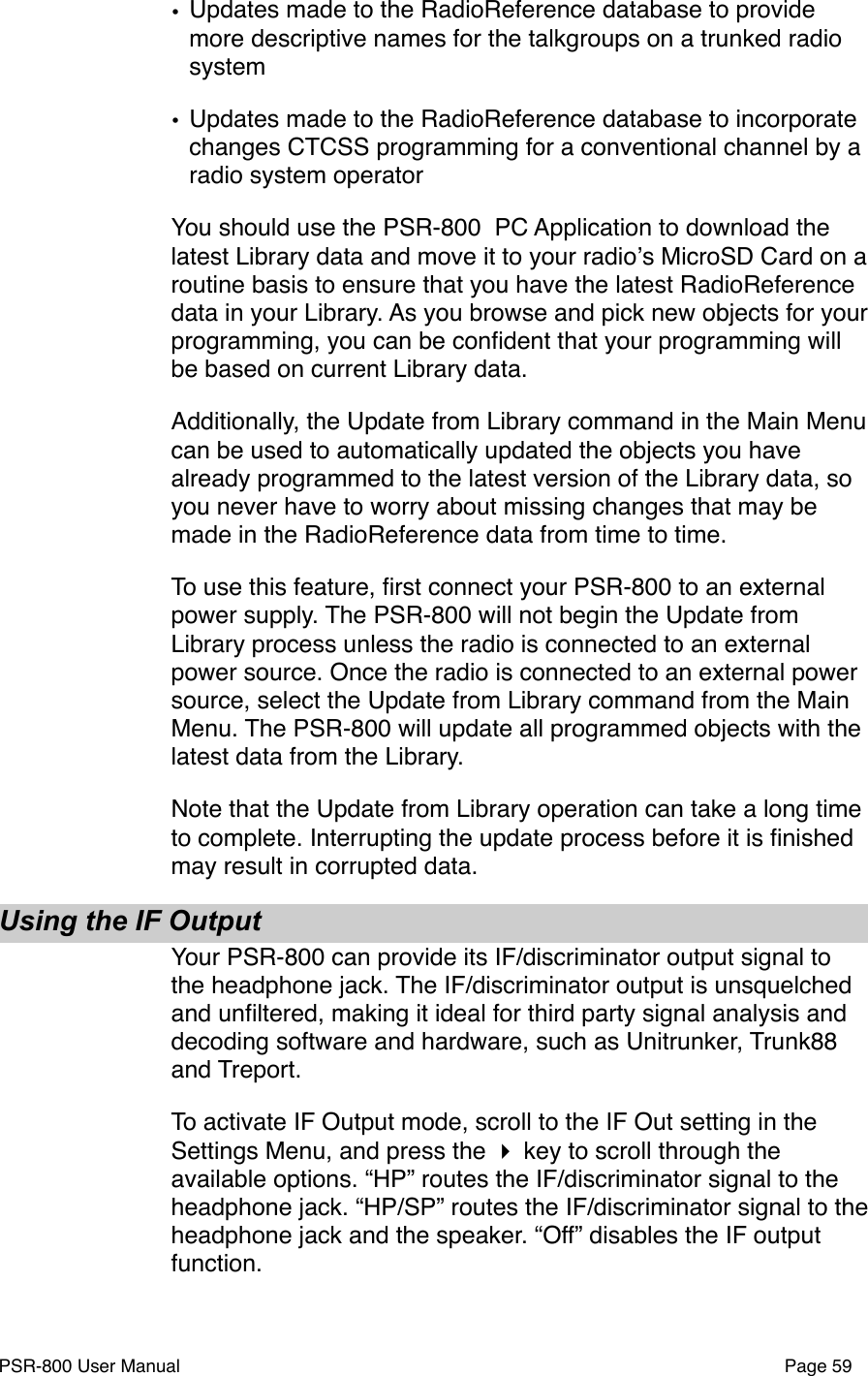 &bull;Updates made to the RadioReference database to provide more descriptive names for the talkgroups on a trunked radio system&bull;Updates made to the RadioReference database to incorporate changes CTCSS programming for a conventional channel by a radio system operator You should use the PSR-800  PC Application to download the latest Library data and move it to your radioʼs MicroSD Card on a routine basis to ensure that you have the latest RadioReference data in your Library. As you browse and pick new objects for your programming, you can be conﬁdent that your programming will be based on current Library data.Additionally, the Update from Library command in the Main Menu can be used to automatically updated the objects you have already programmed to the latest version of the Library data, so you never have to worry about missing changes that may be made in the RadioReference data from time to time.To use this feature, ﬁrst connect your PSR-800 to an external power supply. The PSR-800 will not begin the Update from Library process unless the radio is connected to an external power source. Once the radio is connected to an external power source, select the Update from Library command from the Main Menu. The PSR-800 will update all programmed objects with the latest data from the Library. Note that the Update from Library operation can take a long time to complete. Interrupting the update process before it is ﬁnished may result in corrupted data.Using the IF OutputYour PSR-800 can provide its IF/discriminator output signal to the headphone jack. The IF/discriminator output is unsquelched and unﬁltered, making it ideal for third party signal analysis and decoding software and hardware, such as Unitrunker, Trunk88 and Treport.To activate IF Output mode, scroll to the IF Out setting in the Settings Menu, and press the  key to scroll through the available options. &ldquo;HP&rdquo; routes the IF/discriminator signal to the headphone jack. &ldquo;HP/SP&rdquo; routes the IF/discriminator signal to the headphone jack and the speaker. &ldquo;Off&rdquo; disables the IF output function. PSR-800 User Manual!Page 59
