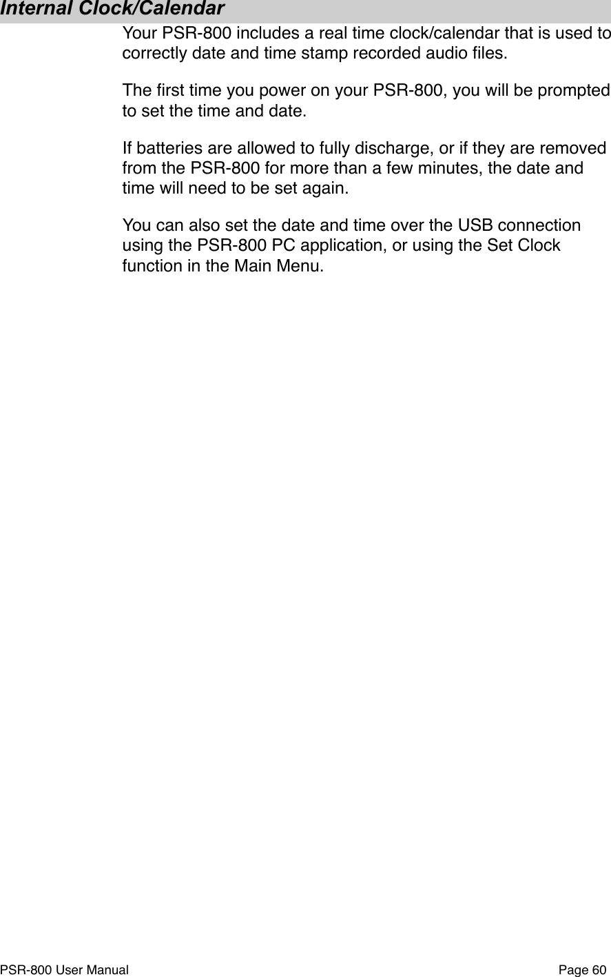Internal Clock/CalendarYour PSR-800 includes a real time clock/calendar that is used to correctly date and time stamp recorded audio ﬁles.The ﬁrst time you power on your PSR-800, you will be prompted to set the time and date. If batteries are allowed to fully discharge, or if they are removed from the PSR-800 for more than a few minutes, the date and time will need to be set again. You can also set the date and time over the USB connection using the PSR-800 PC application, or using the Set Clock function in the Main Menu. PSR-800 User Manual!Page 60
