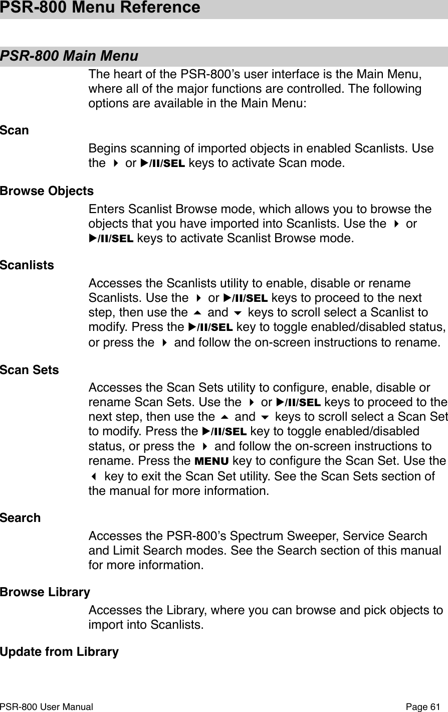 PSR-800 Menu ReferencePSR-800 Main MenuThe heart of the PSR-800ʼs user interface is the Main Menu, where all of the major functions are controlled. The following options are available in the Main Menu:ScanBegins scanning of imported objects in enabled Scanlists. Use the  or ▶/II/SEL keys to activate Scan mode. Browse ObjectsEnters Scanlist Browse mode, which allows you to browse the objects that you have imported into Scanlists. Use the  or ▶/II/SEL keys to activate Scanlist Browse mode.ScanlistsAccesses the Scanlists utility to enable, disable or rename Scanlists. Use the  or ▶/II/SEL keys to proceed to the next step, then use the  and  keys to scroll select a Scanlist to modify. Press the ▶/II/SEL key to toggle enabled/disabled status, or press the  and follow the on-screen instructions to rename.Scan SetsAccesses the Scan Sets utility to conﬁgure, enable, disable or rename Scan Sets. Use the  or ▶/II/SEL keys to proceed to the next step, then use the  and  keys to scroll select a Scan Set to modify. Press the ▶/II/SEL key to toggle enabled/disabled status, or press the  and follow the on-screen instructions to rename. Press the MENU key to conﬁgure the Scan Set. Use the  key to exit the Scan Set utility. See the Scan Sets section of the manual for more information. SearchAccesses the PSR-800ʼs Spectrum Sweeper, Service Search and Limit Search modes. See the Search section of this manual for more information.Browse LibraryAccesses the Library, where you can browse and pick objects to import into Scanlists. Update from LibraryPSR-800 User Manual!Page 61