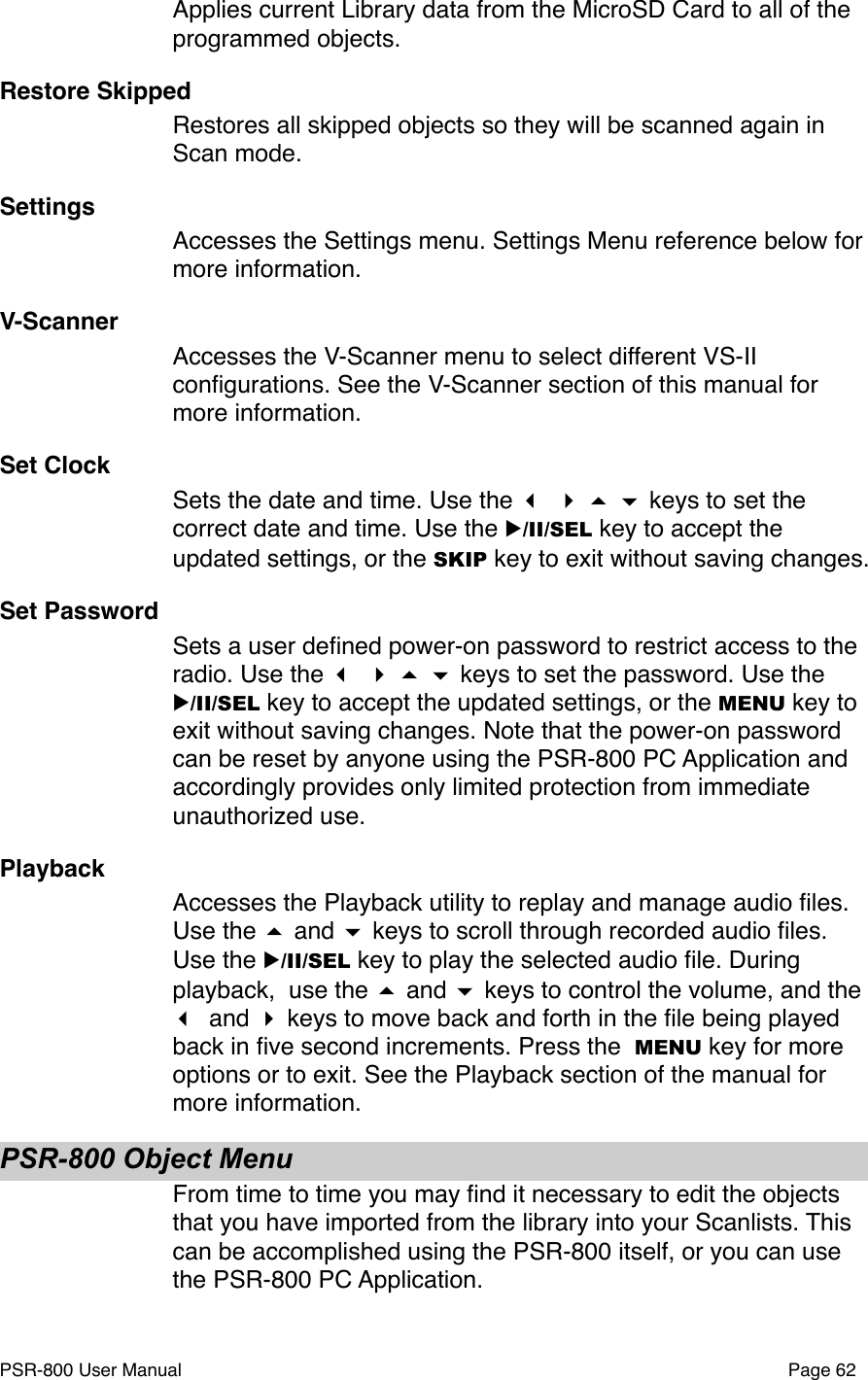 Applies current Library data from the MicroSD Card to all of the programmed objects. Restore SkippedRestores all skipped objects so they will be scanned again in Scan mode. SettingsAccesses the Settings menu. Settings Menu reference below for more information. V-ScannerAccesses the V-Scanner menu to select different VS-II conﬁgurations. See the V-Scanner section of this manual for more information.Set ClockSets the date and time. Use the     keys to set the correct date and time. Use the ▶/II/SEL key to accept the updated settings, or the SKIP key to exit without saving changes. Set PasswordSets a user deﬁned power-on password to restrict access to the radio. Use the     keys to set the password. Use the ▶/II/SEL key to accept the updated settings, or the MENU key to exit without saving changes. Note that the power-on password can be reset by anyone using the PSR-800 PC Application and accordingly provides only limited protection from immediate unauthorized use.PlaybackAccesses the Playback utility to replay and manage audio ﬁles. Use the  and  keys to scroll through recorded audio ﬁles. Use the ▶/II/SEL key to play the selected audio ﬁle. During playback,  use the  and  keys to control the volume, and the  and  keys to move back and forth in the ﬁle being played back in ﬁve second increments. Press the  MENU key for more options or to exit. See the Playback section of the manual for more information.PSR-800 Object MenuFrom time to time you may ﬁnd it necessary to edit the objects that you have imported from the library into your Scanlists. This can be accomplished using the PSR-800 itself, or you can use the PSR-800 PC Application. PSR-800 User Manual!Page 62