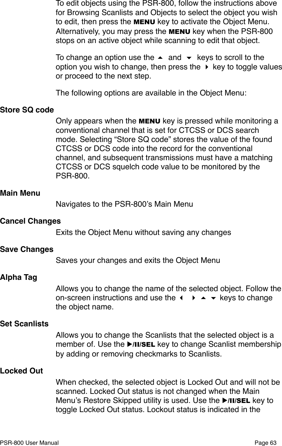 To edit objects using the PSR-800, follow the instructions above for Browsing Scanlists and Objects to select the object you wish to edit, then press the MENU key to activate the Object Menu. Alternatively, you may press the MENU key when the PSR-800 stops on an active object while scanning to edit that object. To change an option use the  and  keys to scroll to the option you wish to change, then press the  key to toggle values  or proceed to the next step. The following options are available in the Object Menu:Store SQ codeOnly appears when the MENU key is pressed while monitoring a conventional channel that is set for CTCSS or DCS search mode. Selecting &ldquo;Store SQ code&rdquo; stores the value of the found CTCSS or DCS code into the record for the conventional channel, and subsequent transmissions must have a matching CTCSS or DCS squelch code value to be monitored by the PSR-800. Main MenuNavigates to the PSR-800ʼs Main MenuCancel ChangesExits the Object Menu without saving any changesSave ChangesSaves your changes and exits the Object MenuAlpha TagAllows you to change the name of the selected object. Follow the on-screen instructions and use the     keys to change the object name. Set ScanlistsAllows you to change the Scanlists that the selected object is a member of. Use the ▶/II/SEL key to change Scanlist membership by adding or removing checkmarks to Scanlists.Locked OutWhen checked, the selected object is Locked Out and will not be scanned. Locked Out status is not changed when the Main Menuʼs Restore Skipped utility is used. Use the ▶/II/SEL key to toggle Locked Out status. Lockout status is indicated in the PSR-800 User Manual!Page 63