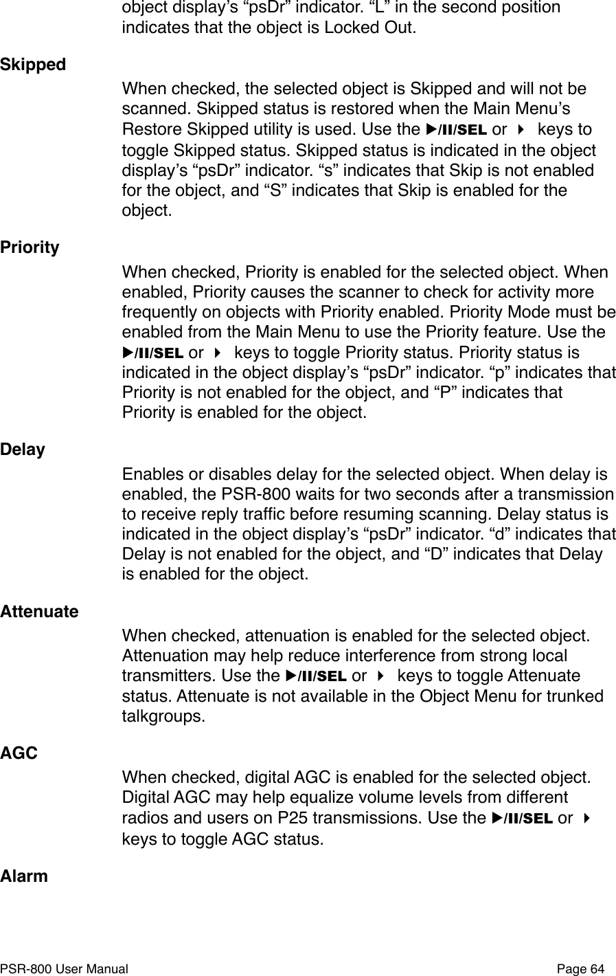 object displayʼs &ldquo;psDr&rdquo; indicator. &ldquo;L&rdquo; in the second position indicates that the object is Locked Out. SkippedWhen checked, the selected object is Skipped and will not be scanned. Skipped status is restored when the Main Menuʼs Restore Skipped utility is used. Use the ▶/II/SEL or  keys to toggle Skipped status. Skipped status is indicated in the object displayʼs &ldquo;psDr&rdquo; indicator. &ldquo;s&rdquo; indicates that Skip is not enabled for the object, and &ldquo;S&rdquo; indicates that Skip is enabled for the object.PriorityWhen checked, Priority is enabled for the selected object. When enabled, Priority causes the scanner to check for activity more frequently on objects with Priority enabled. Priority Mode must be enabled from the Main Menu to use the Priority feature. Use the ▶/II/SEL or  keys to toggle Priority status. Priority status is indicated in the object displayʼs &ldquo;psDr&rdquo; indicator. &ldquo;p&rdquo; indicates that Priority is not enabled for the object, and &ldquo;P&rdquo; indicates that Priority is enabled for the object. DelayEnables or disables delay for the selected object. When delay is enabled, the PSR-800 waits for two seconds after a transmission to receive reply trafﬁc before resuming scanning. Delay status is indicated in the object displayʼs &ldquo;psDr&rdquo; indicator. &ldquo;d&rdquo; indicates that Delay is not enabled for the object, and &ldquo;D&rdquo; indicates that Delay is enabled for the object.AttenuateWhen checked, attenuation is enabled for the selected object. Attenuation may help reduce interference from strong local transmitters. Use the ▶/II/SEL or  keys to toggle Attenuate status. Attenuate is not available in the Object Menu for trunked talkgroups. AGCWhen checked, digital AGC is enabled for the selected object. Digital AGC may help equalize volume levels from different radios and users on P25 transmissions. Use the ▶/II/SEL or  keys to toggle AGC status. AlarmPSR-800 User Manual!Page 64