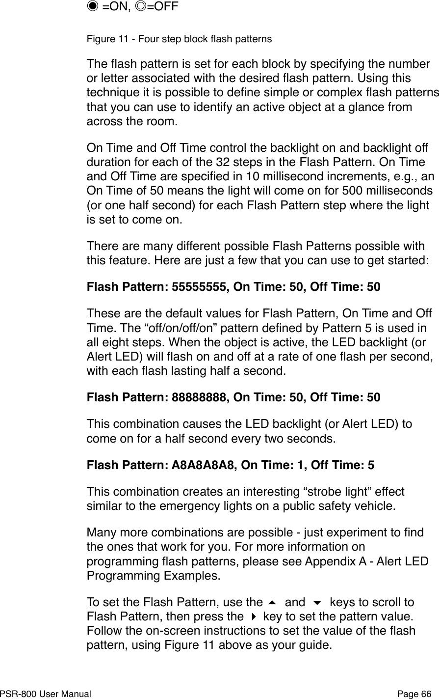 ◉ =ON, ◎=OFFFigure 11 - Four step block ﬂash patternsThe ﬂash pattern is set for each block by specifying the number or letter associated with the desired ﬂash pattern. Using this technique it is possible to deﬁne simple or complex ﬂash patterns that you can use to identify an active object at a glance from across the room. On Time and Off Time control the backlight on and backlight off duration for each of the 32 steps in the Flash Pattern. On Time and Off Time are speciﬁed in 10 millisecond increments, e.g., an On Time of 50 means the light will come on for 500 milliseconds (or one half second) for each Flash Pattern step where the light is set to come on. There are many different possible Flash Patterns possible with this feature. Here are just a few that you can use to get started:Flash Pattern: 55555555, On Time: 50, Off Time: 50These are the default values for Flash Pattern, On Time and Off Time. The &ldquo;off/on/off/on&rdquo; pattern deﬁned by Pattern 5 is used in all eight steps. When the object is active, the LED backlight (or Alert LED) will ﬂash on and off at a rate of one ﬂash per second, with each ﬂash lasting half a second.Flash Pattern: 88888888, On Time: 50, Off Time: 50This combination causes the LED backlight (or Alert LED) to come on for a half second every two seconds. Flash Pattern: A8A8A8A8, On Time: 1, Off Time: 5This combination creates an interesting &ldquo;strobe light&rdquo; effect similar to the emergency lights on a public safety vehicle.  Many more combinations are possible - just experiment to ﬁnd the ones that work for you. For more information on programming ﬂash patterns, please see Appendix A - Alert LED Programming Examples.To set the Flash Pattern, use the  and  keys to scroll to Flash Pattern, then press the  key to set the pattern value. Follow the on-screen instructions to set the value of the ﬂash pattern, using Figure 11 above as your guide.PSR-800 User Manual!Page 66