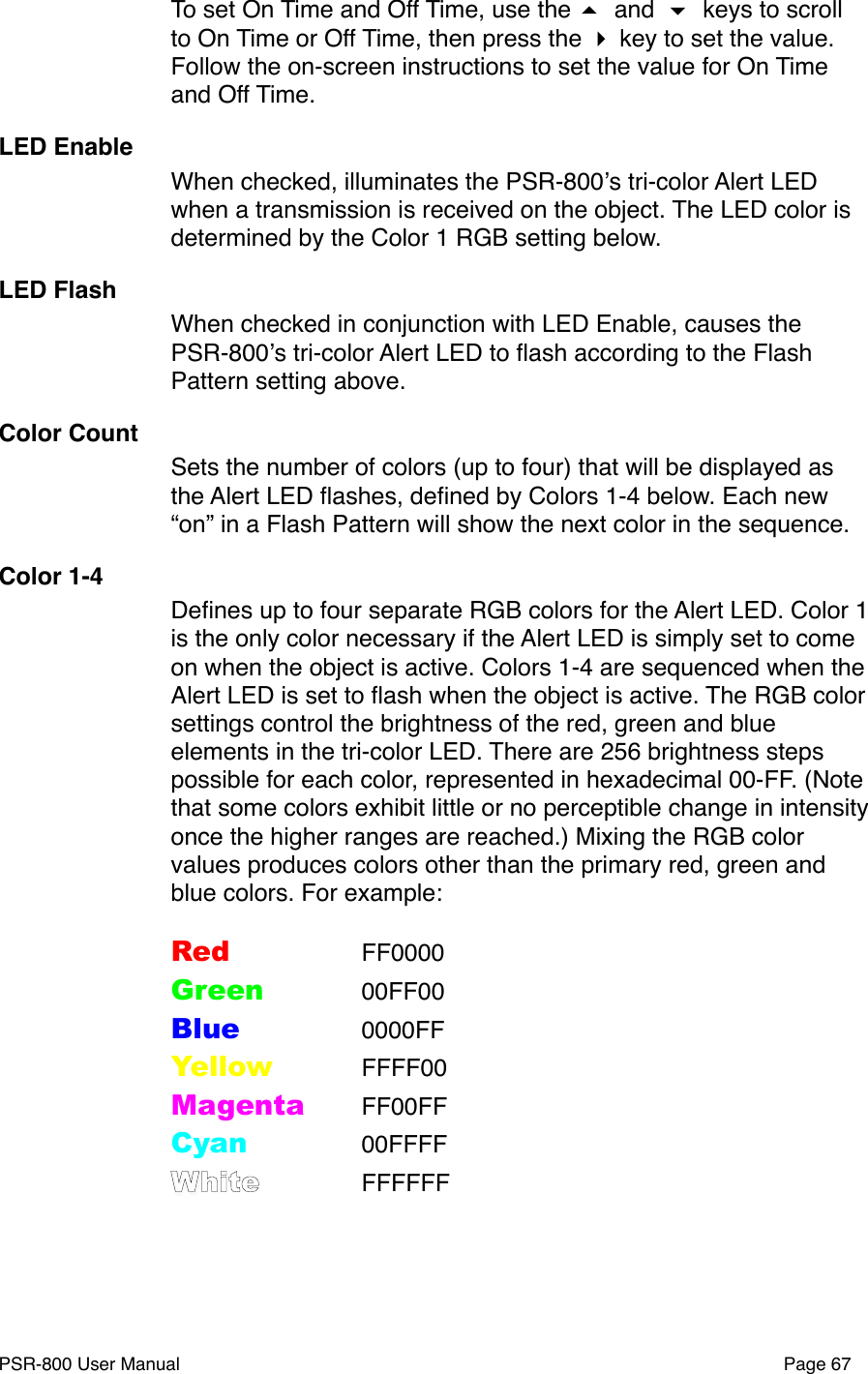 To set On Time and Off Time, use the  and  keys to scroll to On Time or Off Time, then press the  key to set the value. Follow the on-screen instructions to set the value for On Time and Off Time. LED EnableWhen checked, illuminates the PSR-800ʼs tri-color Alert LED when a transmission is received on the object. The LED color is determined by the Color 1 RGB setting below. LED FlashWhen checked in conjunction with LED Enable, causes the PSR-800ʼs tri-color Alert LED to ﬂash according to the Flash Pattern setting above. Color CountSets the number of colors (up to four) that will be displayed as the Alert LED ﬂashes, deﬁned by Colors 1-4 below. Each new &ldquo;on&rdquo; in a Flash Pattern will show the next color in the sequence.Color 1-4Deﬁnes up to four separate RGB colors for the Alert LED. Color 1 is the only color necessary if the Alert LED is simply set to come on when the object is active. Colors 1-4 are sequenced when the Alert LED is set to ﬂash when the object is active. The RGB color settings control the brightness of the red, green and blue elements in the tri-color LED. There are 256 brightness steps possible for each color, represented in hexadecimal 00-FF. (Note that some colors exhibit little or no perceptible change in intensity once the higher ranges are reached.) Mixing the RGB color values produces colors other than the primary red, green and blue colors. For example:Red"" FF0000Green"" 00FF00Blue"" 0000FFYellow"" FFFF00Magenta"FF00FFCyan"" 00FFFFWhite"" FFFFFFPSR-800 User Manual!Page 67