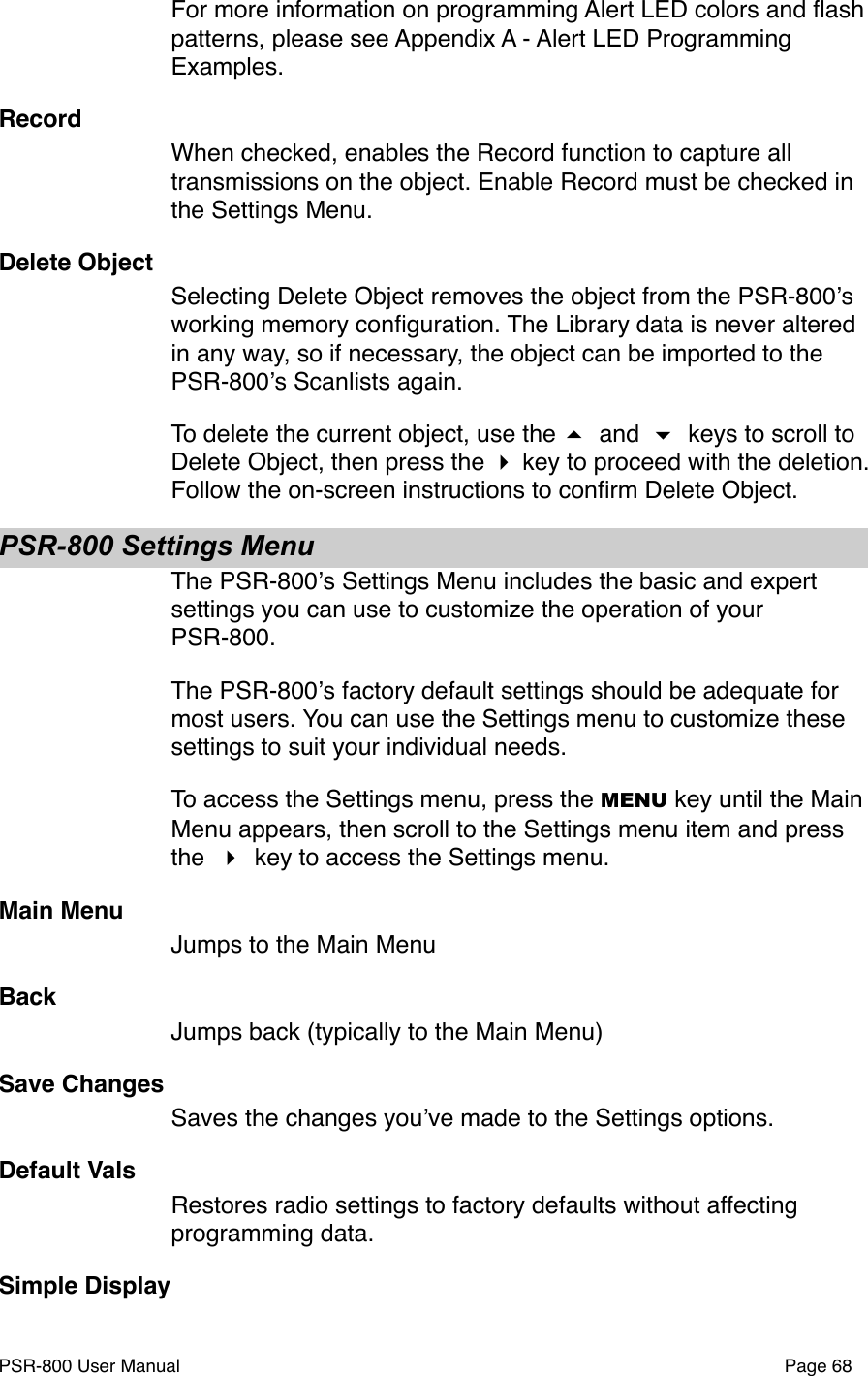 For more information on programming Alert LED colors and ﬂash patterns, please see Appendix A - Alert LED Programming Examples. RecordWhen checked, enables the Record function to capture all transmissions on the object. Enable Record must be checked in the Settings Menu. Delete ObjectSelecting Delete Object removes the object from the PSR-800ʼs working memory conﬁguration. The Library data is never altered in any way, so if necessary, the object can be imported to the PSR-800ʼs Scanlists again. To delete the current object, use the  and  keys to scroll to Delete Object, then press the  key to proceed with the deletion. Follow the on-screen instructions to conﬁrm Delete Object.PSR-800 Settings MenuThe PSR-800ʼs Settings Menu includes the basic and expert settings you can use to customize the operation of your PSR-800. The PSR-800ʼs factory default settings should be adequate for most users. You can use the Settings menu to customize these settings to suit your individual needs. To access the Settings menu, press the MENU key until the Main Menu appears, then scroll to the Settings menu item and press the   key to access the Settings menu.Main MenuJumps to the Main MenuBackJumps back (typically to the Main Menu)Save ChangesSaves the changes youʼve made to the Settings options. Default ValsRestores radio settings to factory defaults without affecting programming data. Simple DisplayPSR-800 User Manual!Page 68