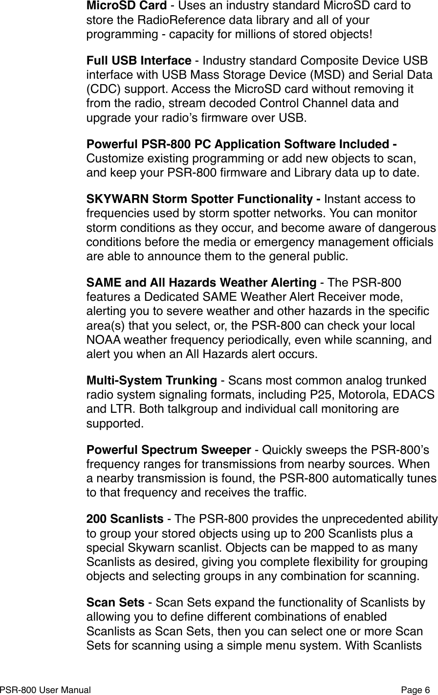 MicroSD Card - Uses an industry standard MicroSD card to store the RadioReference data library and all of your programming - capacity for millions of stored objects!Full USB Interface - Industry standard Composite Device USB interface with USB Mass Storage Device (MSD) and Serial Data (CDC) support. Access the MicroSD card without removing it from the radio, stream decoded Control Channel data and upgrade your radioʼs ﬁrmware over USB. Powerful PSR-800 PC Application Software Included - Customize existing programming or add new objects to scan, and keep your PSR-800 ﬁrmware and Library data up to date.SKYWARN Storm Spotter Functionality - Instant access to frequencies used by storm spotter networks. You can monitor storm conditions as they occur, and become aware of dangerous conditions before the media or emergency management ofﬁcials are able to announce them to the general public.SAME and All Hazards Weather Alerting - The PSR-800 features a Dedicated SAME Weather Alert Receiver mode, alerting you to severe weather and other hazards in the speciﬁc area(s) that you select, or, the PSR-800 can check your local NOAA weather frequency periodically, even while scanning, and alert you when an All Hazards alert occurs. Multi-System Trunking - Scans most common analog trunked radio system signaling formats, including P25, Motorola, EDACS and LTR. Both talkgroup and individual call monitoring are supported.Powerful Spectrum Sweeper - Quickly sweeps the PSR-800ʼs frequency ranges for transmissions from nearby sources. When a nearby transmission is found, the PSR-800 automatically tunes to that frequency and receives the trafﬁc. 200 Scanlists - The PSR-800 provides the unprecedented ability to group your stored objects using up to 200 Scanlists plus a special Skywarn scanlist. Objects can be mapped to as many Scanlists as desired, giving you complete ﬂexibility for grouping objects and selecting groups in any combination for scanning.Scan Sets - Scan Sets expand the functionality of Scanlists by allowing you to deﬁne different combinations of enabled Scanlists as Scan Sets, then you can select one or more Scan Sets for scanning using a simple menu system. With Scanlists PSR-800 User Manual!Page 6