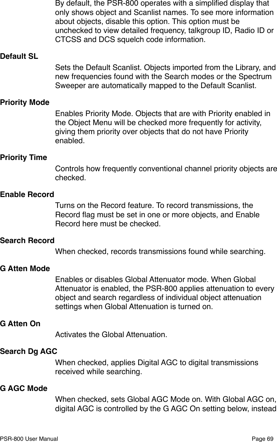 By default, the PSR-800 operates with a simpliﬁed display that only shows object and Scanlist names. To see more information about objects, disable this option. This option must be unchecked to view detailed frequency, talkgroup ID, Radio ID or CTCSS and DCS squelch code information. Default SLSets the Default Scanlist. Objects imported from the Library, and new frequencies found with the Search modes or the Spectrum Sweeper are automatically mapped to the Default Scanlist. Priority ModeEnables Priority Mode. Objects that are with Priority enabled in the Object Menu will be checked more frequently for activity, giving them priority over objects that do not have Priority enabled. Priority TimeControls how frequently conventional channel priority objects are checked.Enable RecordTurns on the Record feature. To record transmissions, the Record ﬂag must be set in one or more objects, and Enable Record here must be checked. Search RecordWhen checked, records transmissions found while searching.G Atten ModeEnables or disables Global Attenuator mode. When Global Attenuator is enabled, the PSR-800 applies attenuation to every object and search regardless of individual object attenuation settings when Global Attenuation is turned on. G Atten OnActivates the Global Attenuation.Search Dg AGCWhen checked, applies Digital AGC to digital transmissions received while searching.G AGC ModeWhen checked, sets Global AGC Mode on. With Global AGC on, digital AGC is controlled by the G AGC On setting below, instead PSR-800 User Manual!Page 69
