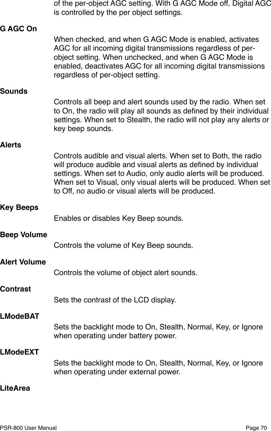 of the per-object AGC setting. With G AGC Mode off, Digital AGC is controlled by the per object settings. G AGC OnWhen checked, and when G AGC Mode is enabled, activates AGC for all incoming digital transmissions regardless of per-object setting. When unchecked, and when G AGC Mode is enabled, deactivates AGC for all incoming digital transmissions regardless of per-object setting.SoundsControls all beep and alert sounds used by the radio. When set to On, the radio will play all sounds as deﬁned by their individual settings. When set to Stealth, the radio will not play any alerts or key beep sounds. AlertsControls audible and visual alerts. When set to Both, the radio will produce audible and visual alerts as deﬁned by individual settings. When set to Audio, only audio alerts will be produced. When set to Visual, only visual alerts will be produced. When set to Off, no audio or visual alerts will be produced. Key BeepsEnables or disables Key Beep sounds.Beep VolumeControls the volume of Key Beep sounds.Alert VolumeControls the volume of object alert sounds.ContrastSets the contrast of the LCD display.LModeBATSets the backlight mode to On, Stealth, Normal, Key, or Ignore when operating under battery power.LModeEXTSets the backlight mode to On, Stealth, Normal, Key, or Ignore when operating under external power.LiteArea  PSR-800 User Manual!Page 70