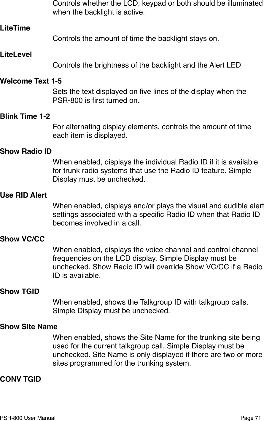 Controls whether the LCD, keypad or both should be illuminated when the backlight is active.LiteTime Controls the amount of time the backlight stays on. LiteLevelControls the brightness of the backlight and the Alert LEDWelcome Text 1-5Sets the text displayed on ﬁve lines of the display when the PSR-800 is ﬁrst turned on. Blink Time 1-2 For alternating display elements, controls the amount of time each item is displayed.Show Radio IDWhen enabled, displays the individual Radio ID if it is available for trunk radio systems that use the Radio ID feature. Simple Display must be unchecked.Use RID Alert!When enabled, displays and/or plays the visual and audible alert settings associated with a speciﬁc Radio ID when that Radio ID becomes involved in a call. Show VC/CCWhen enabled, displays the voice channel and control channel frequencies on the LCD display. Simple Display must be unchecked. Show Radio ID will override Show VC/CC if a Radio ID is available. Show TGIDWhen enabled, shows the Talkgroup ID with talkgroup calls. Simple Display must be unchecked.Show Site NameWhen enabled, shows the Site Name for the trunking site being used for the current talkgroup call. Simple Display must be unchecked. Site Name is only displayed if there are two or more sites programmed for the trunking system. CONV TGIDPSR-800 User Manual!Page 71