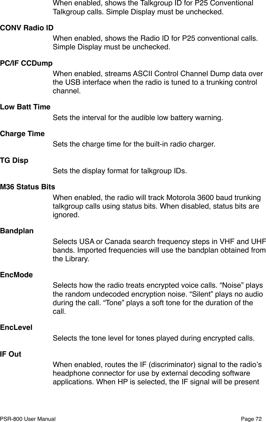 When enabled, shows the Talkgroup ID for P25 Conventional Talkgroup calls. Simple Display must be unchecked. CONV Radio IDWhen enabled, shows the Radio ID for P25 conventional calls. Simple Display must be unchecked.PC/IF CCDumpWhen enabled, streams ASCII Control Channel Dump data over the USB interface when the radio is tuned to a trunking control channel.Low Batt TimeSets the interval for the audible low battery warning. Charge TimeSets the charge time for the built-in radio charger.TG DispSets the display format for talkgroup IDs.M36 Status BitsWhen enabled, the radio will track Motorola 3600 baud trunking talkgroup calls using status bits. When disabled, status bits are ignored. BandplanSelects USA or Canada search frequency steps in VHF and UHF bands. Imported frequencies will use the bandplan obtained from the Library. EncModeSelects how the radio treats encrypted voice calls. &ldquo;Noise&rdquo; plays the random undecoded encryption noise. &ldquo;Silent&rdquo; plays no audio during the call. &ldquo;Tone&rdquo; plays a soft tone for the duration of the call. EncLevelSelects the tone level for tones played during encrypted calls.IF OutWhen enabled, routes the IF (discriminator) signal to the radioʼs headphone connector for use by external decoding software applications. When HP is selected, the IF signal will be present PSR-800 User Manual!Page 72