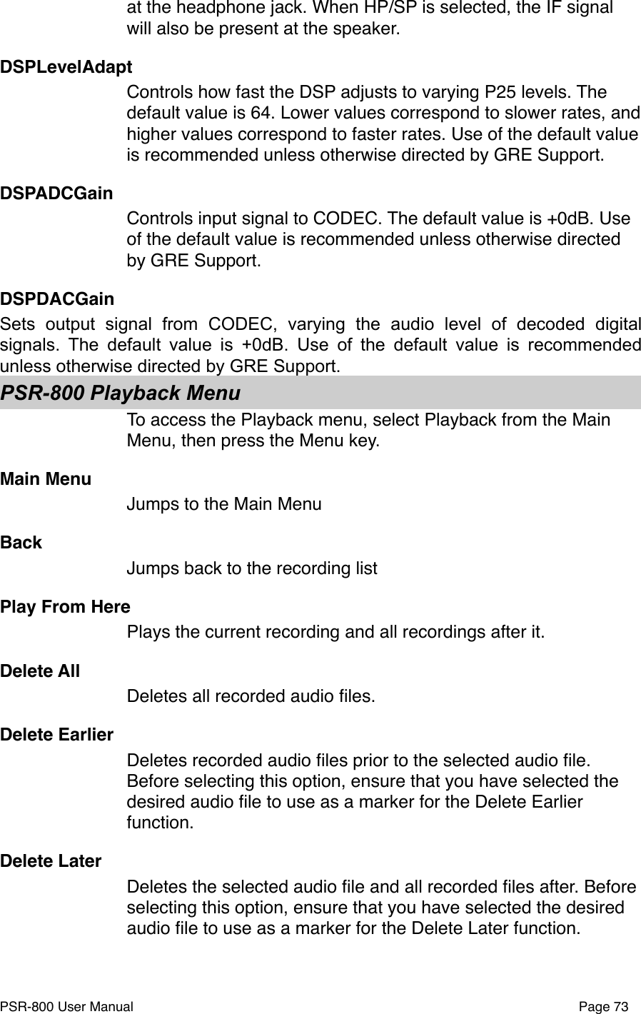 at the headphone jack. When HP/SP is selected, the IF signal will also be present at the speaker. DSPLevelAdaptControls how fast the DSP adjusts to varying P25 levels. The default value is 64. Lower values correspond to slower rates, and higher values correspond to faster rates. Use of the default value is recommended unless otherwise directed by GRE Support.DSPADCGainControls input signal to CODEC. The default value is +0dB. Use of the default value is recommended unless otherwise directed by GRE Support.DSPDACGainSets  output  signal  from  CODEC,  varying  the  audio  level  of  decoded  digital signals.  The  default  value  is  +0dB.  Use  of  the  default  value  is recommended unless otherwise directed by GRE Support.PSR-800 Playback MenuTo access the Playback menu, select Playback from the Main Menu, then press the Menu key.Main MenuJumps to the Main MenuBackJumps back to the recording listPlay From HerePlays the current recording and all recordings after it.Delete AllDeletes all recorded audio ﬁles.Delete EarlierDeletes recorded audio ﬁles prior to the selected audio ﬁle. Before selecting this option, ensure that you have selected the desired audio ﬁle to use as a marker for the Delete Earlier function. Delete LaterDeletes the selected audio ﬁle and all recorded ﬁles after. Before selecting this option, ensure that you have selected the desired audio ﬁle to use as a marker for the Delete Later function.PSR-800 User Manual!Page 73