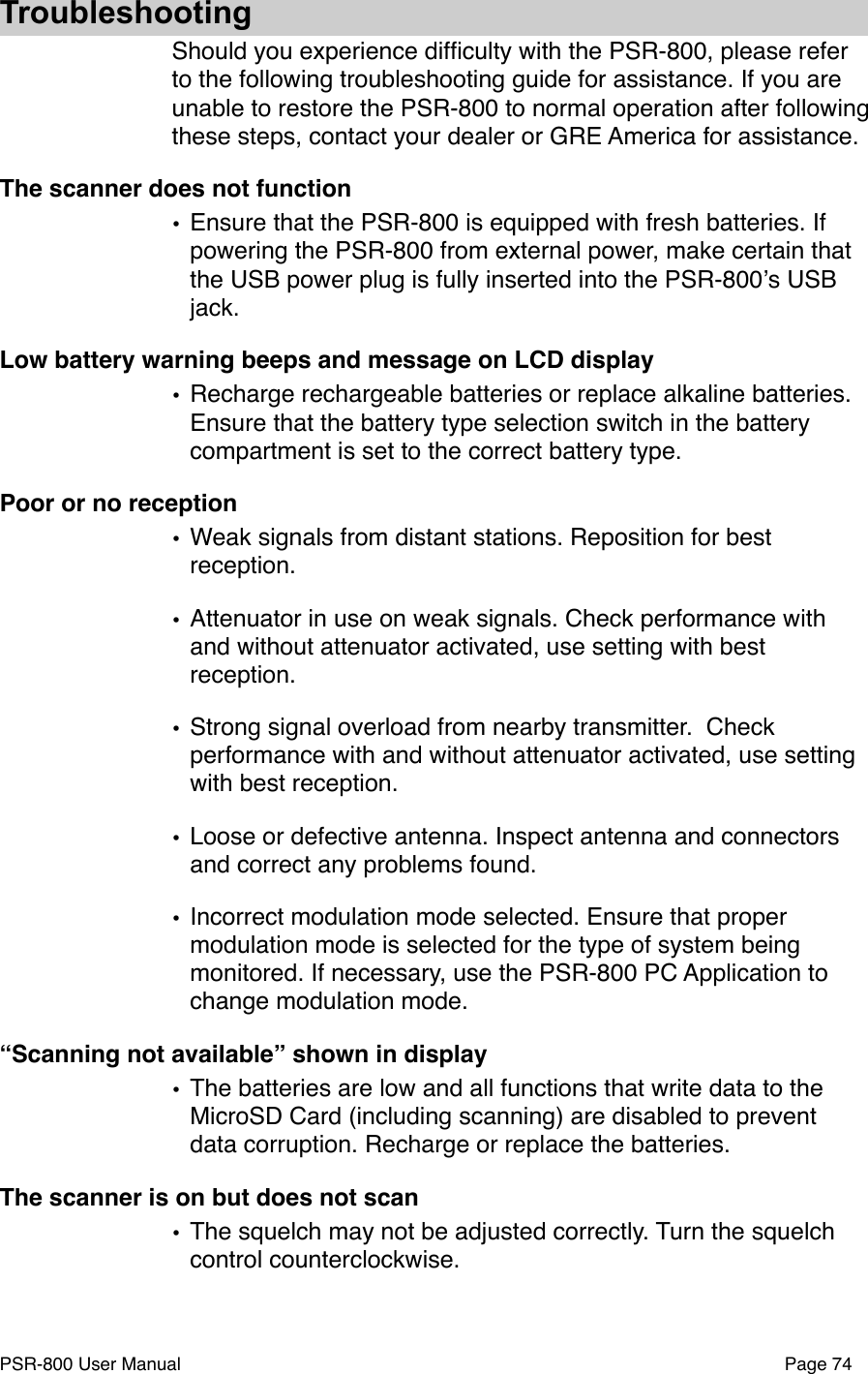 TroubleshootingShould you experience difﬁculty with the PSR-800, please refer to the following troubleshooting guide for assistance. If you are unable to restore the PSR-800 to normal operation after following these steps, contact your dealer or GRE America for assistance. The scanner does not function&bull;Ensure that the PSR-800 is equipped with fresh batteries. If powering the PSR-800 from external power, make certain that the USB power plug is fully inserted into the PSR-800ʼs USB jack.Low battery warning beeps and message on LCD display&bull;Recharge rechargeable batteries or replace alkaline batteries. Ensure that the battery type selection switch in the battery compartment is set to the correct battery type.Poor or no reception&bull;Weak signals from distant stations. Reposition for best reception.&bull;Attenuator in use on weak signals. Check performance with and without attenuator activated, use setting with best reception.&bull;Strong signal overload from nearby transmitter.# Check performance with and without attenuator activated, use setting with best reception.&bull;Loose or defective antenna. Inspect antenna and connectors and correct any problems found.&bull;Incorrect modulation mode selected. Ensure that proper modulation mode is selected for the type of system being monitored. If necessary, use the PSR-800 PC Application to change modulation mode. &ldquo;Scanning not available&rdquo; shown in display&bull;The batteries are low and all functions that write data to the MicroSD Card (including scanning) are disabled to prevent data corruption. Recharge or replace the batteries. The scanner is on but does not scan&bull;The squelch may not be adjusted correctly. Turn the squelch control counterclockwise.PSR-800 User Manual!Page 74
