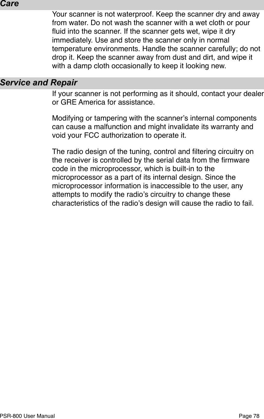 CareYour scanner is not waterproof. Keep the scanner dry and away from water. Do not wash the scanner with a wet cloth or pour ﬂuid into the scanner. If the scanner gets wet, wipe it dry immediately. Use and store the scanner only in normal temperature environments. Handle the scanner carefully; do not drop it. Keep the scanner away from dust and dirt, and wipe it with a damp cloth occasionally to keep it looking new. Service and RepairIf your scanner is not performing as it should, contact your dealer or GRE America for assistance. Modifying or tampering with the scannerʼs internal components can cause a malfunction and might invalidate its warranty and void your FCC authorization to operate it. The radio design of the tuning, control and ﬁltering circuitry on the receiver is controlled by the serial data from the ﬁrmware code in the microprocessor, which is built-in to the microprocessor as a part of its internal design. Since the microprocessor information is inaccessible to the user, any attempts to modify the radioʼs circuitry to change these characteristics of the radioʼs design will cause the radio to fail.PSR-800 User Manual!Page 78