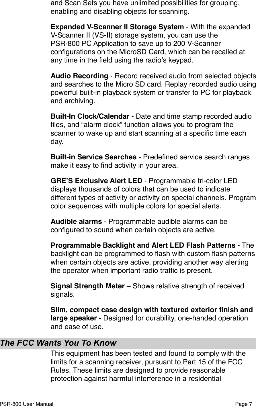 and Scan Sets you have unlimited possibilities for grouping, enabling and disabling objects for scanning. Expanded V-Scanner II Storage System - With the expanded V-Scanner II (VS-II) storage system, you can use the PSR-800 PC Application to save up to 200 V-Scanner conﬁgurations on the MicroSD Card, which can be recalled at any time in the ﬁeld using the radioʼs keypad. Audio Recording - Record received audio from selected objects and searches to the Micro SD card. Replay recorded audio using powerful built-in playback system or transfer to PC for playback and archiving. Built-In Clock/Calendar - Date and time stamp recorded audio ﬁles, and &ldquo;alarm clock&rdquo; function allows you to program the scanner to wake up and start scanning at a speciﬁc time each day. Built-in Service Searches - Predeﬁned service search ranges make it easy to ﬁnd activity in your area. GREʼS Exclusive Alert LED - Programmable tri-color LED displays thousands of colors that can be used to indicate different types of activity or activity on special channels. Program color sequences with multiple colors for special alerts. Audible alarms - Programmable audible alarms can be conﬁgured to sound when certain objects are active.Programmable Backlight and Alert LED Flash Patterns - The backlight can be programmed to ﬂash with custom ﬂash patterns when certain objects are active, providing another way alerting the operator when important radio trafﬁc is present. Signal Strength Meter &ndash; Shows relative strength of received signals.Slim, compact case design with textured exterior ﬁnish and large speaker - Designed for durability, one-handed operation and ease of use.The FCC Wants You To KnowThis equipment has been tested and found to comply with the limits for a scanning receiver, pursuant to Part 15 of the FCC Rules. These limits are designed to provide reasonable protection against harmful interference in a residential PSR-800 User Manual!Page 7