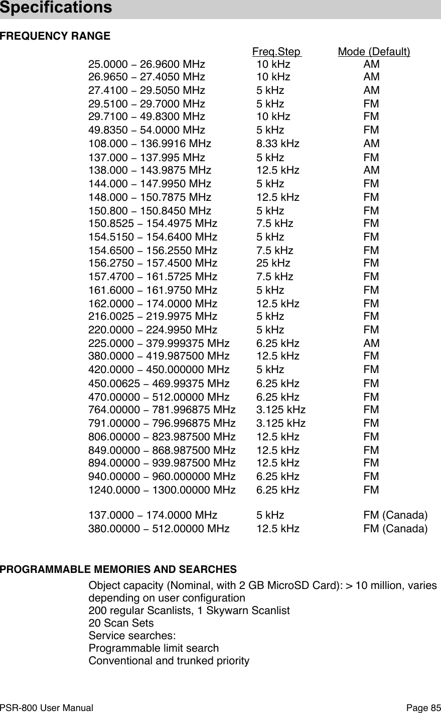 SpecificationsFREQUENCY RANGE!!Freq.Step !Mode (Default)25.0000 &minus; 26.9600 MHz!10 kHz  !AM26.9650 &minus; 27.4050 MHz!10 kHz!AM27.4100 &minus; 29.5050 MHz!5 kHz!AM29.5100 &minus; 29.7000 MHz!5 kHz!FM29.7100 &minus; 49.8300 MHz  !10 kHz!FM49.8350 &minus; 54.0000 MHz!5 kHz!FM108.000 &minus; 136.9916 MHz   !8.33 kHz   !AM137.000 &minus; 137.995 MHz!5 kHz!FM138.000 &minus; 143.9875 MHz!12.5 kHz!AM144.000 &minus; 147.9950 MHz!5 kHz!FM148.000 &minus; 150.7875 MHz!12.5 kHz!FM150.800 &minus; 150.8450 MHz!5 kHz!FM150.8525 &minus; 154.4975 MHz!7.5 kHz!FM154.5150 &minus; 154.6400 MHz!5 kHz!FM154.6500 &minus; 156.2550 MHz!7.5 kHz!FM156.2750 &minus; 157.4500 MHz!25 kHz!FM157.4700 &minus; 161.5725 MHz!7.5 kHz!FM161.6000 &minus; 161.9750 MHz!5 kHz!FM162.0000 &minus; 174.0000 MHz !12.5 kHz!FM216.0025 &minus; 219.9975 MHz!5 kHz!FM220.0000 &minus; 224.9950 MHz!5 kHz!FM225.0000 &minus; 379.999375 MHz!6.25 kHz!AM380.0000 &minus; 419.987500 MHz!12.5 kHz!FM420.0000 &minus; 450.000000 MHz!5 kHz!FM450.00625 &minus; 469.99375 MHz!6.25 kHz!FM470.00000 &minus; 512.00000 MHz!6.25 kHz!FM764.00000 &minus; 781.996875 MHz!3.125 kHz!FM791.00000 &minus; 796.996875 MHz!3.125 kHz!FM806.00000 &minus; 823.987500 MHz!12.5 kHz!FM849.00000 &minus; 868.987500 MHz!12.5 kHz!FM894.00000 &minus; 939.987500 MHz!12.5 kHz!FM940.00000 &minus; 960.000000 MHz!6.25 kHz!FM1240.0000 &minus; 1300.00000 MHz!6.25 kHz!FM137.0000 &minus; 174.0000 MHz !5 kHz!FM (Canada)380.00000 &minus; 512.00000 MHz!12.5 kHz!FM (Canada)PROGRAMMABLE MEMORIES AND SEARCHESObject capacity (Nominal, with 2 GB MicroSD Card): > 10 million, varies depending on user conﬁguration200 regular Scanlists, 1 Skywarn Scanlist20 Scan SetsService searches: Programmable limit searchConventional and trunked priorityPSR-800 User Manual!Page 85
