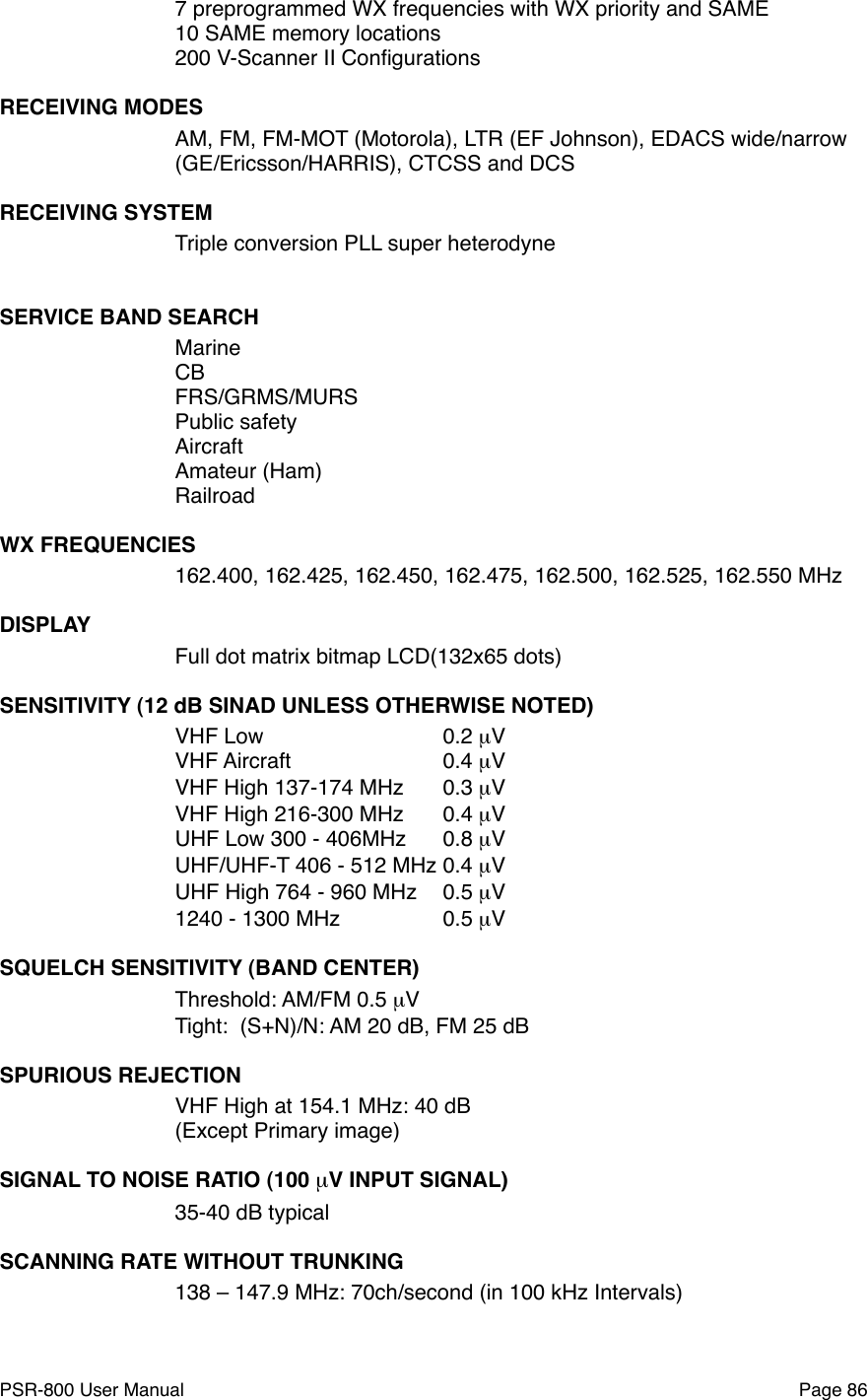 7 preprogrammed WX frequencies with WX priority and SAME10 SAME memory locations200 V-Scanner II ConﬁgurationsRECEIVING MODESAM, FM, FM-MOT (Motorola), LTR (EF Johnson), EDACS wide/narrow(GE/Ericsson/HARRIS), CTCSS and DCSRECEIVING SYSTEMTriple conversion PLL super heterodyneSERVICE BAND SEARCH!MarineCBFRS/GRMS/MURSPublic safetyAircraftAmateur (Ham)RailroadWX FREQUENCIES162.400, 162.425, 162.450, 162.475, 162.500, 162.525, 162.550 MHzDISPLAYFull dot matrix bitmap LCD(132x65 dots)SENSITIVITY (12 dB SINAD UNLESS OTHERWISE NOTED)VHF Low ! ! ! 0.2 &micro;V!VHF Aircraft!! ! 0.4 &micro;V! !VHF High 137-174 MHz!0.3 &micro;V! !VHF High 216-300 MHz   !0.4 &micro;V!UHF Low 300 - 406MHz!0.8 &micro;V!UHF/UHF-T 406 - 512 MHz!0.4 &micro;V!UHF High 764 - 960 MHz!0.5 &micro;V! !1240 - 1300 MHz! ! 0.5 &micro;V!SQUELCH SENSITIVITY (BAND CENTER)Threshold: AM/FM 0.5 &micro;V!Tight:  (S+N)/N: AM 20 dB, FM 25 dB ! !SPURIOUS REJECTIONVHF High at 154.1 MHz: 40 dB!(Except Primary image)SIGNAL TO NOISE RATIO (100 &micro;V INPUT SIGNAL)35-40 dB typical! !SCANNING RATE WITHOUT TRUNKING138 &ndash; 147.9 MHz: 70ch/second (in 100 kHz Intervals)PSR-800 User Manual!Page 86