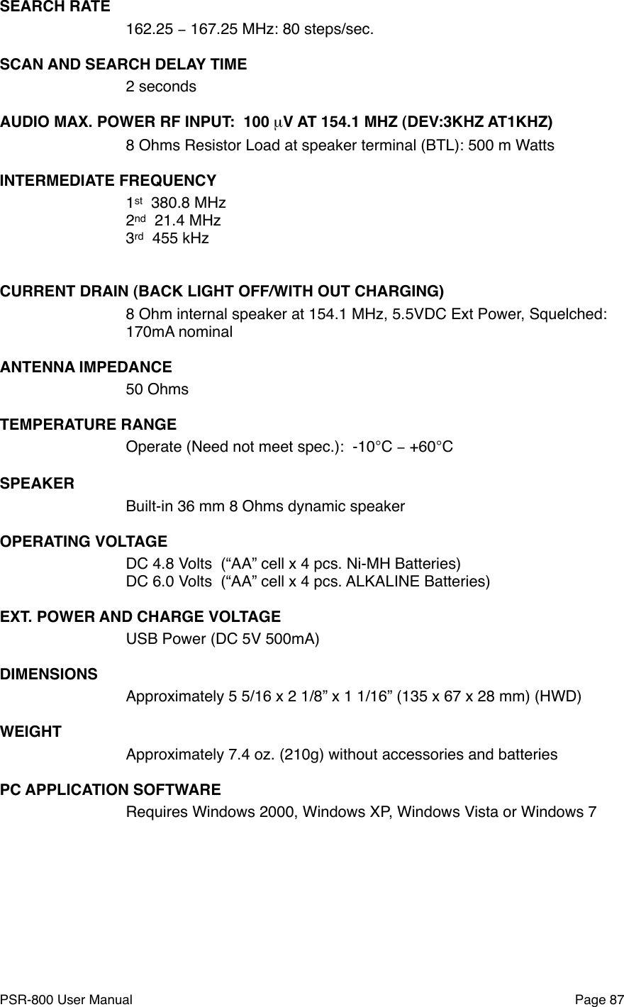 SEARCH RATE162.25 &minus; 167.25 MHz: 80 steps/sec.SCAN AND SEARCH DELAY TIME2 seconds!AUDIO MAX. POWER RF INPUT:  100 &micro;V AT 154.1 MHZ (DEV:3KHZ AT1KHZ)8 Ohms Resistor Load at speaker terminal (BTL): 500 m WattsINTERMEDIATE FREQUENCY1st  380.8 MHz2nd  21.4 MHz3rd  455 kHz CURRENT DRAIN (BACK LIGHT OFF/WITH OUT CHARGING)8 Ohm internal speaker at 154.1 MHz, 5.5VDC Ext Power, Squelched:170mA nominalANTENNA IMPEDANCE50 OhmsTEMPERATURE RANGEOperate (Need not meet spec.):  -10&deg;C &minus; +60&deg;CSPEAKERBuilt-in 36 mm 8 Ohms dynamic speakerOPERATING VOLTAGEDC 4.8 Volts  (&ldquo;AA&rdquo; cell x 4 pcs. Ni-MH Batteries)DC 6.0 Volts  (&ldquo;AA&rdquo; cell x 4 pcs. ALKALINE Batteries) EXT. POWER AND CHARGE VOLTAGEUSB Power (DC 5V 500mA)DIMENSIONSApproximately 5 5/16 x 2 1/8&rdquo; x 1 1/16&rdquo; (135 x 67 x 28 mm) (HWD)WEIGHTApproximately 7.4 oz. (210g) without accessories and batteriesPC APPLICATION SOFTWARERequires Windows 2000, Windows XP, Windows Vista or Windows 7PSR-800 User Manual!Page 87