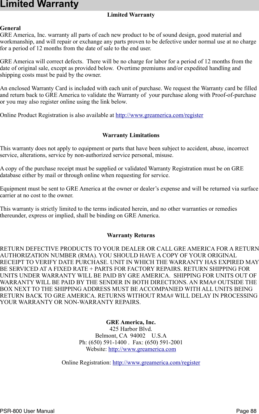 Limited WarrantyLimited WarrantyGeneralGRE America, Inc. warranty all parts of each new product to be of sound design, good material and workmanship, and will repair or exchange any parts proven to be defective under normal use at no charge for a period of 12 months from the date of sale to the end user.GRE America will correct defects.  There will be no charge for labor for a period of 12 months from the date of original sale, except as provided below.  Overtime premiums and/or expedited handling and shipping costs must be paid by the owner.An enclosed Warranty Card is included with each unit of purchase. We request the Warranty card be filled and return back to GRE America to validate the Warranty of  your purchase along with Proof-of-purchase or you may also register online using the link below.Online Product Registration is also available at http://www.greamerica.com/registerWarranty LimitationsThis warranty does not apply to equipment or parts that have been subject to accident, abuse, incorrect service, alterations, service by non-authorized service personal, misuse. A copy of the purchase receipt must be supplied or validated Warranty Registration must be on GRE database either by mail or through online when requesting for service.Equipment must be sent to GRE America at the owner or dealer&rsquo;s expense and will be returned via surface carrier at no cost to the owner.This warranty is strictly limited to the terms indicated herein, and no other warranties or remedies thereunder, express or implied, shall be binding on GRE America.Warranty ReturnsRETURN DEFECTIVE PRODUCTS TO YOUR DEALER OR CALL GRE AMERICA FOR A RETURN AUTHORIZATION NUMBER (RMA). YOU SHOULD HAVE A COPY OF YOUR ORIGINAL RECEIPT TO VERIFY DATE PURCHASE. UNIT IN WHICH THE WARRANTY HAS EXPIRED MAY BE SERVICED AT A FIXED RATE + PARTS FOR FACTORY REPAIRS. RETURN SHIPPING FOR UNITS UNDER WARRANTY WILL BE PAID BY GRE AMERICA.  SHIPPING FOR UNITS OUT OF WARRANTY WILL BE PAID BY THE SENDER IN BOTH DIRECTIONS. AN RMA# OUTSIDE THE BOX NEXT TO THE SHIPPING ADDRESS MUST BE ACCOMPANIED WITH ALL UNITS BEING RETURN BACK TO GRE AMERICA. RETURNS WITHOUT RMA# WILL DELAY IN PROCESSING YOUR WARRANTY OR NON-WARRANTY REPAIRS.GRE America, Inc.425 Harbor Blvd.Belmont, CA  94002    U.S.APh: (650) 591-1400 .  Fax: (650) 591-2001Website: http://www.greamerica.com    Online Registration: http://www.greamerica.com/registerPSR-800 User Manual!Page 88
