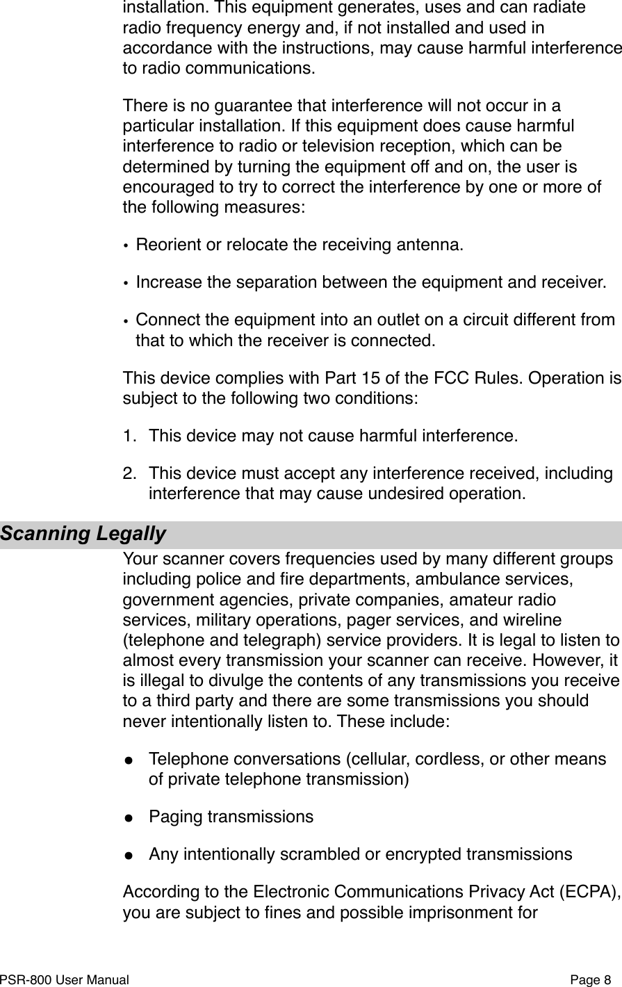installation. This equipment generates, uses and can radiate radio frequency energy and, if not installed and used in accordance with the instructions, may cause harmful interference to radio communications.There is no guarantee that interference will not occur in a particular installation. If this equipment does cause harmful interference to radio or television reception, which can be determined by turning the equipment off and on, the user is encouraged to try to correct the interference by one or more of the following measures:&bull;Reorient or relocate the receiving antenna.&bull;Increase the separation between the equipment and receiver.&bull;Connect the equipment into an outlet on a circuit different from that to which the receiver is connected.This device complies with Part 15 of the FCC Rules. Operation is subject to the following two conditions:1."This device may not cause harmful interference.2."This device must accept any interference received, including interference that may cause undesired operation.Scanning LegallyYour scanner covers frequencies used by many different groups including police and ﬁre departments, ambulance services, government agencies, private companies, amateur radio services, military operations, pager services, and wireline (telephone and telegraph) service providers. It is legal to listen to almost every transmission your scanner can receive. However, it is illegal to divulge the contents of any transmissions you receive to a third party and there are some transmissions you should never intentionally listen to. These include:&bull;Telephone conversations (cellular, cordless, or other means of private telephone transmission)&bull;Paging transmissions&bull;Any intentionally scrambled or encrypted transmissionsAccording to the Electronic Communications Privacy Act (ECPA), you are subject to ﬁnes and possible imprisonment for PSR-800 User Manual!Page 8