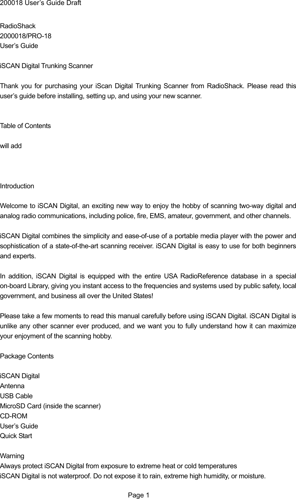200018 User&rsquo;s Guide Draft RadioShack 2000018/PRO-18 User&rsquo;s Guide  iSCAN Digital Trunking Scanner  Thank you for purchasing your iScan Digital Trunking Scanner from RadioShack. Please read this user&rsquo;s guide before installing, setting up, and using your new scanner.   Table of Contents  will add    Introduction  Welcome to iSCAN Digital, an exciting new way to enjoy the hobby of scanning two-way digital and analog radio communications, including police, fire, EMS, amateur, government, and other channels.  iSCAN Digital combines the simplicity and ease-of-use of a portable media player with the power and sophistication of a state-of-the-art scanning receiver. iSCAN Digital is easy to use for both beginners and experts.  In addition, iSCAN Digital is equipped with the entire USA RadioReference database in a special on-board Library, giving you instant access to the frequencies and systems used by public safety, local government, and business all over the United States!  Please take a few moments to read this manual carefully before using iSCAN Digital. iSCAN Digital is unlike any other scanner ever produced, and we want you to fully understand how it can maximize your enjoyment of the scanning hobby.  Package Contents  iSCAN Digital Antenna USB Cable MicroSD Card (inside the scanner) CD-ROM User&rsquo;s Guide Quick Start  Warning Always protect iSCAN Digital from exposure to extreme heat or cold temperatures iSCAN Digital is not waterproof. Do not expose it to rain, extreme high humidity, or moisture.  Page 1 