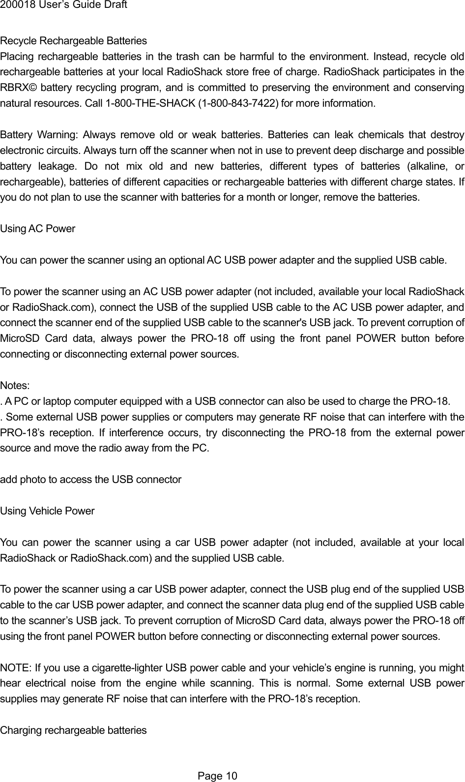 200018 User&rsquo;s Guide Draft Recycle Rechargeable Batteries Placing rechargeable batteries in the trash can be harmful to the environment. Instead, recycle old rechargeable batteries at your local RadioShack store free of charge. RadioShack participates in the RBRX&copy; battery recycling program, and is committed to preserving the environment and conserving natural resources. Call 1-800-THE-SHACK (1-800-843-7422) for more information.  Battery Warning: Always remove old or weak batteries. Batteries can leak chemicals that destroy electronic circuits. Always turn off the scanner when not in use to prevent deep discharge and possible battery leakage. Do not mix old and new batteries, different types of batteries (alkaline, or rechargeable), batteries of different capacities or rechargeable batteries with different charge states. If you do not plan to use the scanner with batteries for a month or longer, remove the batteries.  Using AC Power  You can power the scanner using an optional AC USB power adapter and the supplied USB cable.  To power the scanner using an AC USB power adapter (not included, available your local RadioShack or RadioShack.com), connect the USB of the supplied USB cable to the AC USB power adapter, and connect the scanner end of the supplied USB cable to the scanner's USB jack. To prevent corruption of MicroSD Card data, always power the PRO-18 off using the front panel POWER button before connecting or disconnecting external power sources.  Notes: . A PC or laptop computer equipped with a USB connector can also be used to charge the PRO-18. . Some external USB power supplies or computers may generate RF noise that can interfere with the PRO-18&rsquo;s reception. If interference occurs, try disconnecting the PRO-18 from the external power source and move the radio away from the PC.  add photo to access the USB connector  Using Vehicle Power  You can power the scanner using a car USB power adapter (not included, available at your local RadioShack or RadioShack.com) and the supplied USB cable.  To power the scanner using a car USB power adapter, connect the USB plug end of the supplied USB cable to the car USB power adapter, and connect the scanner data plug end of the supplied USB cable to the scanner&rsquo;s USB jack. To prevent corruption of MicroSD Card data, always power the PRO-18 off using the front panel POWER button before connecting or disconnecting external power sources.  NOTE: If you use a cigarette-lighter USB power cable and your vehicle&rsquo;s engine is running, you might hear electrical noise from the engine while scanning. This is normal. Some external USB power supplies may generate RF noise that can interfere with the PRO-18&rsquo;s reception.  Charging rechargeable batteries   Page 10 