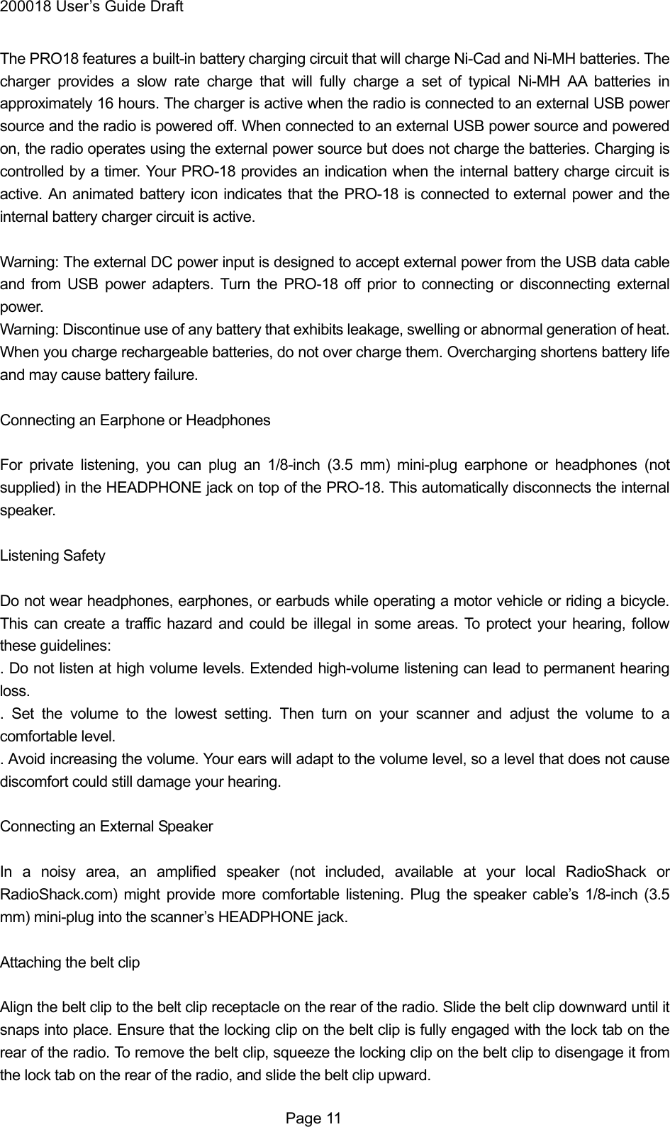 200018 User&rsquo;s Guide Draft The PRO18 features a built-in battery charging circuit that will charge Ni-Cad and Ni-MH batteries. The charger provides a slow rate charge that will fully charge a set of typical Ni-MH AA batteries in approximately 16 hours. The charger is active when the radio is connected to an external USB power source and the radio is powered off. When connected to an external USB power source and powered on, the radio operates using the external power source but does not charge the batteries. Charging is controlled by a timer. Your PRO-18 provides an indication when the internal battery charge circuit is active. An animated battery icon indicates that the PRO-18 is connected to external power and the internal battery charger circuit is active.  Warning: The external DC power input is designed to accept external power from the USB data cable and from USB power adapters. Turn the PRO-18 off prior to connecting or disconnecting external power. Warning: Discontinue use of any battery that exhibits leakage, swelling or abnormal generation of heat. When you charge rechargeable batteries, do not over charge them. Overcharging shortens battery life and may cause battery failure.  Connecting an Earphone or Headphones  For private listening, you can plug an 1/8-inch (3.5 mm) mini-plug earphone or headphones (not supplied) in the HEADPHONE jack on top of the PRO-18. This automatically disconnects the internal speaker.  Listening Safety  Do not wear headphones, earphones, or earbuds while operating a motor vehicle or riding a bicycle. This can create a traffic hazard and could be illegal in some areas. To protect your hearing, follow these guidelines: . Do not listen at high volume levels. Extended high-volume listening can lead to permanent hearing loss. . Set the volume to the lowest setting. Then turn on your scanner and adjust the volume to a comfortable level. . Avoid increasing the volume. Your ears will adapt to the volume level, so a level that does not cause discomfort could still damage your hearing.  Connecting an External Speaker  In a noisy area, an amplified speaker (not included, available at your local RadioShack or RadioShack.com) might provide more comfortable listening. Plug the speaker cable&rsquo;s 1/8-inch (3.5 mm) mini-plug into the scanner&rsquo;s HEADPHONE jack.  Attaching the belt clip  Align the belt clip to the belt clip receptacle on the rear of the radio. Slide the belt clip downward until it snaps into place. Ensure that the locking clip on the belt clip is fully engaged with the lock tab on the rear of the radio. To remove the belt clip, squeeze the locking clip on the belt clip to disengage it from the lock tab on the rear of the radio, and slide the belt clip upward.  Page 11 