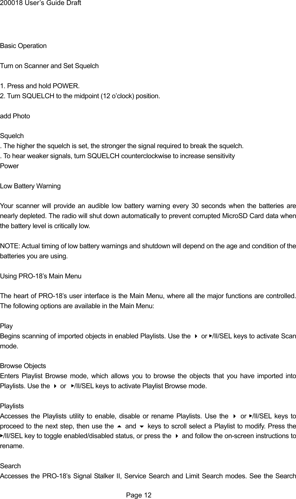 200018 User&rsquo;s Guide Draft   Basic Operation  Turn on Scanner and Set Squelch  1. Press and hold POWER. 2. Turn SQUELCH to the midpoint (12 o&rsquo;clock) position.  add Photo  Squelch . The higher the squelch is set, the stronger the signal required to break the squelch. . To hear weaker signals, turn SQUELCH counterclockwise to increase sensitivity Power   Low Battery Warning  Your scanner will provide an audible low battery warning every 30 seconds when the batteries are nearly depleted. The radio will shut down automatically to prevent corrupted MicroSD Card data when the battery level is critically low.  NOTE: Actual timing of low battery warnings and shutdown will depend on the age and condition of the batteries you are using.  Using PRO-18&rsquo;s Main Menu  The heart of PRO-18&rsquo;s user interface is the Main Menu, where all the major functions are controlled. The following options are available in the Main Menu:  Play Begins scanning of imported objects in enabled Playlists. Use the  or ▶/II/SEL keys to activate Scan mode.  Browse Objects Enters Playlist Browse mode, which allows you to browse the objects that you have imported into Playlists. Use the  or  ▶/II/SEL keys to activate Playlist Browse mode.  Playlists Accesses the Playlists utility to enable, disable or rename Playlists. Use the  or ▶/II/SEL keys to proceed to the next step, then use the  and  keys to scroll select a Playlist to modify. Press the ▶/II/SEL key to toggle enabled/disabled status, or press the  and follow the on-screen instructions to rename.  Search Accesses the PRO-18&rsquo;s Signal Stalker II, Service Search and Limit Search modes. See the Search  Page 12 