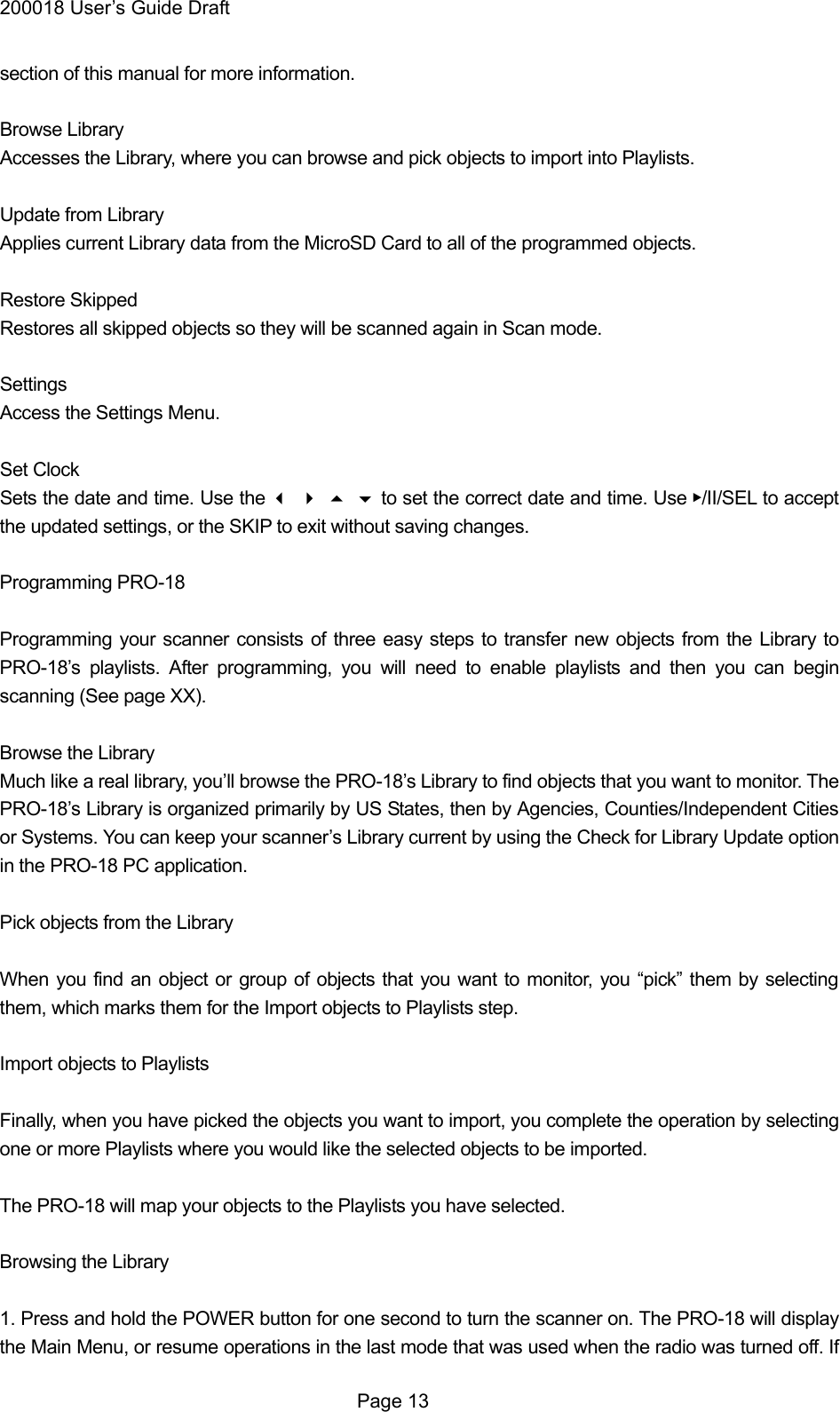 200018 User&rsquo;s Guide Draft section of this manual for more information.  Browse Library Accesses the Library, where you can browse and pick objects to import into Playlists.  Update from Library Applies current Library data from the MicroSD Card to all of the programmed objects.  Restore Skipped Restores all skipped objects so they will be scanned again in Scan mode.  Settings Access the Settings Menu.  Set Clock Sets the date and time. Use the  to set the correct date and time. Use ▶/II/SEL to accept the updated settings, or the SKIP to exit without saving changes.  Programming PRO-18  Programming your scanner consists of three easy steps to transfer new objects from the Library to PRO-18&rsquo;s playlists. After programming, you will need to enable playlists and then you can begin scanning (See page XX).  Browse the Library Much like a real library, you&rsquo;ll browse the PRO-18&rsquo;s Library to find objects that you want to monitor. The PRO-18&rsquo;s Library is organized primarily by US States, then by Agencies, Counties/Independent Cities or Systems. You can keep your scanner&rsquo;s Library current by using the Check for Library Update option in the PRO-18 PC application.  Pick objects from the Library  When you find an object or group of objects that you want to monitor, you &ldquo;pick&rdquo; them by selecting them, which marks them for the Import objects to Playlists step.  Import objects to Playlists  Finally, when you have picked the objects you want to import, you complete the operation by selecting one or more Playlists where you would like the selected objects to be imported.  The PRO-18 will map your objects to the Playlists you have selected.  Browsing the Library  1. Press and hold the POWER button for one second to turn the scanner on. The PRO-18 will display the Main Menu, or resume operations in the last mode that was used when the radio was turned off. If  Page 13 