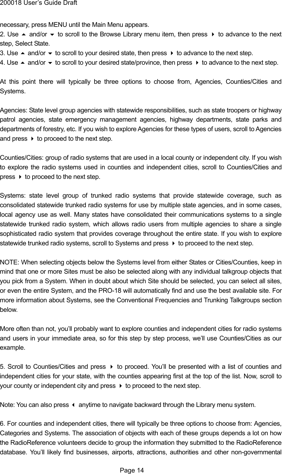 200018 User&rsquo;s Guide Draft necessary, press MENU until the Main Menu appears. 2. Use  and/or  to scroll to the Browse Library menu item, then press  to advance to the next step, Select State. 3. Use  and/or  to scroll to your desired state, then press  to advance to the next step. 4. Use  and/or  to scroll to your desired state/province, then press  to advance to the next step.  At this point there will typically be three options to choose from, Agencies, Counties/Cities and Systems.  Agencies: State level group agencies with statewide responsibilities, such as state troopers or highway patrol agencies, state emergency management agencies, highway departments, state parks and departments of forestry, etc. If you wish to explore Agencies for these types of users, scroll to Agencies and press  to proceed to the next step.  Counties/Cities: group of radio systems that are used in a local county or independent city. If you wish to explore the radio systems used in counties and independent cities, scroll to Counties/Cities and press  to proceed to the next step.  Systems: state level group of trunked radio systems that provide statewide coverage, such as consolidated statewide trunked radio systems for use by multiple state agencies, and in some cases, local agency use as well. Many states have consolidated their communications systems to a single statewide trunked radio system, which allows radio users from multiple agencies to share a single sophisticated radio system that provides coverage throughout the entire state. If you wish to explore statewide trunked radio systems, scroll to Systems and press  to proceed to the next step.  NOTE: When selecting objects below the Systems level from either States or Cities/Counties, keep in mind that one or more Sites must be also be selected along with any individual talkgroup objects that you pick from a System. When in doubt about which Site should be selected, you can select all sites, or even the entire System, and the PRO-18 will automatically find and use the best available site. For more information about Systems, see the Conventional Frequencies and Trunking Talkgroups section below.  More often than not, you&rsquo;ll probably want to explore counties and independent cities for radio systems and users in your immediate area, so for this step by step process, we&rsquo;ll use Counties/Cities as our example.  5. Scroll to Counties/Cities and press  to proceed. You&rsquo;ll be presented with a list of counties and independent cities for your state, with the counties appearing first at the top of the list. Now, scroll to your county or independent city and press  to proceed to the next step.  Note: You can also press  anytime to navigate backward through the Library menu system.  6. For counties and independent cities, there will typically be three options to choose from: Agencies, Categories and Systems. The association of objects with each of these groups depends a lot on how the RadioReference volunteers decide to group the information they submitted to the RadioReference database. You&rsquo;ll likely find businesses, airports, attractions, authorities and other non-governmental  Page 14 