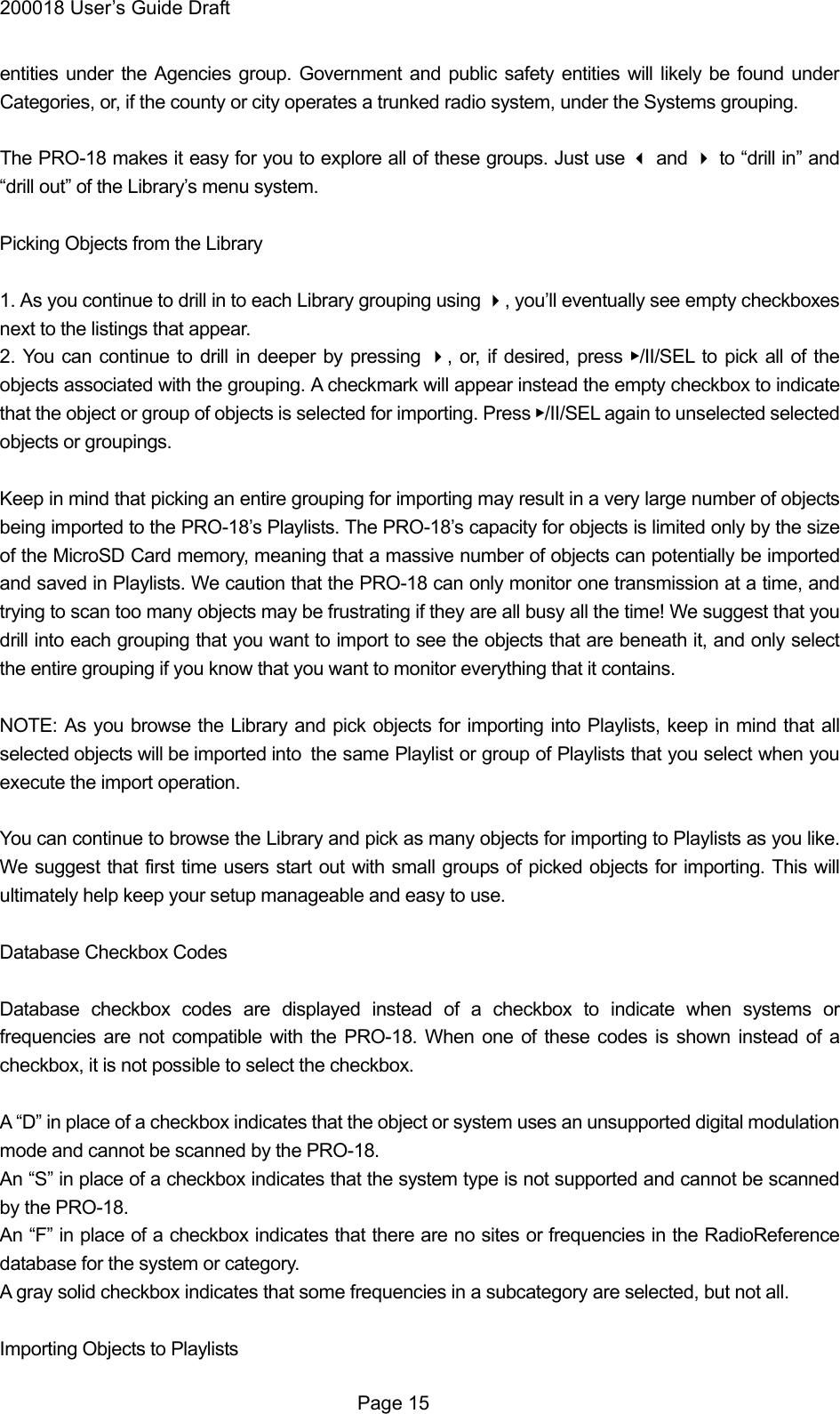 200018 User&rsquo;s Guide Draft entities under the Agencies group. Government and public safety entities will likely be found under Categories, or, if the county or city operates a trunked radio system, under the Systems grouping.  The PRO-18 makes it easy for you to explore all of these groups. Just use  and  to &ldquo;drill in&rdquo; and &ldquo;drill out&rdquo; of the Library&rsquo;s menu system.  Picking Objects from the Library  1. As you continue to drill in to each Library grouping using , you&rsquo;ll eventually see empty checkboxes next to the listings that appear. 2. You can continue to drill in deeper by pressing , or, if desired, press ▶/II/SEL to pick all of the objects associated with the grouping. A checkmark will appear instead the empty checkbox to indicate that the object or group of objects is selected for importing. Press ▶/II/SEL again to unselected selected objects or groupings.  Keep in mind that picking an entire grouping for importing may result in a very large number of objects being imported to the PRO-18&rsquo;s Playlists. The PRO-18&rsquo;s capacity for objects is limited only by the size of the MicroSD Card memory, meaning that a massive number of objects can potentially be imported and saved in Playlists. We caution that the PRO-18 can only monitor one transmission at a time, and trying to scan too many objects may be frustrating if they are all busy all the time! We suggest that you drill into each grouping that you want to import to see the objects that are beneath it, and only select the entire grouping if you know that you want to monitor everything that it contains.  NOTE: As you browse the Library and pick objects for importing into Playlists, keep in mind that all selected objects will be imported into   the same Playlist or group of Playlists that you select when you execute the import operation.  You can continue to browse the Library and pick as many objects for importing to Playlists as you like. We suggest that first time users start out with small groups of picked objects for importing. This will ultimately help keep your setup manageable and easy to use.  Database Checkbox Codes  Database checkbox codes are displayed instead of a checkbox to indicate when systems or frequencies are not compatible with the PRO-18. When one of these codes is shown instead of a checkbox, it is not possible to select the checkbox.  A &ldquo;D&rdquo; in place of a checkbox indicates that the object or system uses an unsupported digital modulation mode and cannot be scanned by the PRO-18. An &ldquo;S&rdquo; in place of a checkbox indicates that the system type is not supported and cannot be scanned by the PRO-18. An &ldquo;F&rdquo; in place of a checkbox indicates that there are no sites or frequencies in the RadioReference database for the system or category. A gray solid checkbox indicates that some frequencies in a subcategory are selected, but not all.  Importing Objects to Playlists  Page 15 