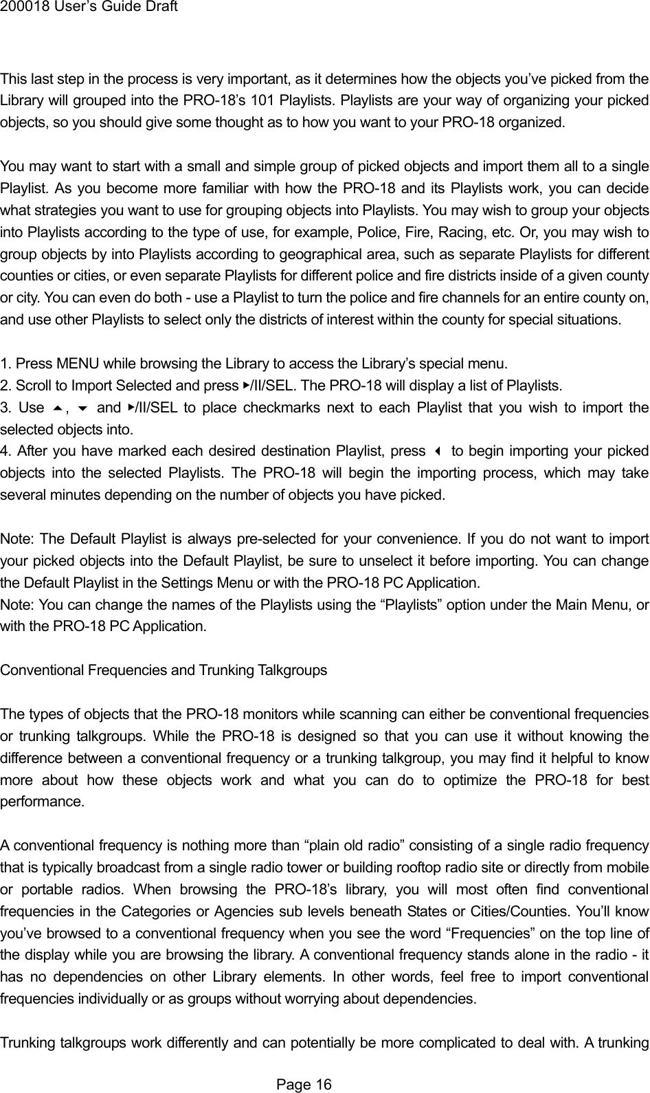 200018 User&rsquo;s Guide Draft  This last step in the process is very important, as it determines how the objects you&rsquo;ve picked from the Library will grouped into the PRO-18&rsquo;s 101 Playlists. Playlists are your way of organizing your picked objects, so you should give some thought as to how you want to your PRO-18 organized.  You may want to start with a small and simple group of picked objects and import them all to a single Playlist. As you become more familiar with how the PRO-18 and its Playlists work, you can decide what strategies you want to use for grouping objects into Playlists. You may wish to group your objects into Playlists according to the type of use, for example, Police, Fire, Racing, etc. Or, you may wish to group objects by into Playlists according to geographical area, such as separate Playlists for different counties or cities, or even separate Playlists for different police and fire districts inside of a given county or city. You can even do both - use a Playlist to turn the police and fire channels for an entire county on, and use other Playlists to select only the districts of interest within the county for special situations.  1. Press MENU while browsing the Library to access the Library&rsquo;s special menu. 2. Scroll to Import Selected and press ▶/II/SEL. The PRO-18 will display a list of Playlists. 3. Use ,   and ▶/II/SEL to place checkmarks next to each Playlist that you wish to import the selected objects into. 4. After you have marked each desired destination Playlist, press  to begin importing your picked objects into the selected Playlists. The PRO-18 will begin the importing process, which may take several minutes depending on the number of objects you have picked.  Note: The Default Playlist is always pre-selected for your convenience. If you do not want to import your picked objects into the Default Playlist, be sure to unselect it before importing. You can change the Default Playlist in the Settings Menu or with the PRO-18 PC Application. Note: You can change the names of the Playlists using the &ldquo;Playlists&rdquo; option under the Main Menu, or with the PRO-18 PC Application.  Conventional Frequencies and Trunking Talkgroups  The types of objects that the PRO-18 monitors while scanning can either be conventional frequencies or trunking talkgroups. While the PRO-18 is designed so that you can use it without knowing the difference between a conventional frequency or a trunking talkgroup, you may find it helpful to know more about how these objects work and what you can do to optimize the PRO-18 for best performance.  A conventional frequency is nothing more than &ldquo;plain old radio&rdquo; consisting of a single radio frequency that is typically broadcast from a single radio tower or building rooftop radio site or directly from mobile or portable radios. When browsing the PRO-18&rsquo;s library, you will most often find conventional frequencies in the Categories or Agencies sub levels beneath States or Cities/Counties. You&rsquo;ll know you&rsquo;ve browsed to a conventional frequency when you see the word &ldquo;Frequencies&rdquo; on the top line of the display while you are browsing the library. A conventional frequency stands alone in the radio - it has no dependencies on other Library elements. In other words, feel free to import conventional frequencies individually or as groups without worrying about dependencies.  Trunking talkgroups work differently and can potentially be more complicated to deal with. A trunking  Page 16 
