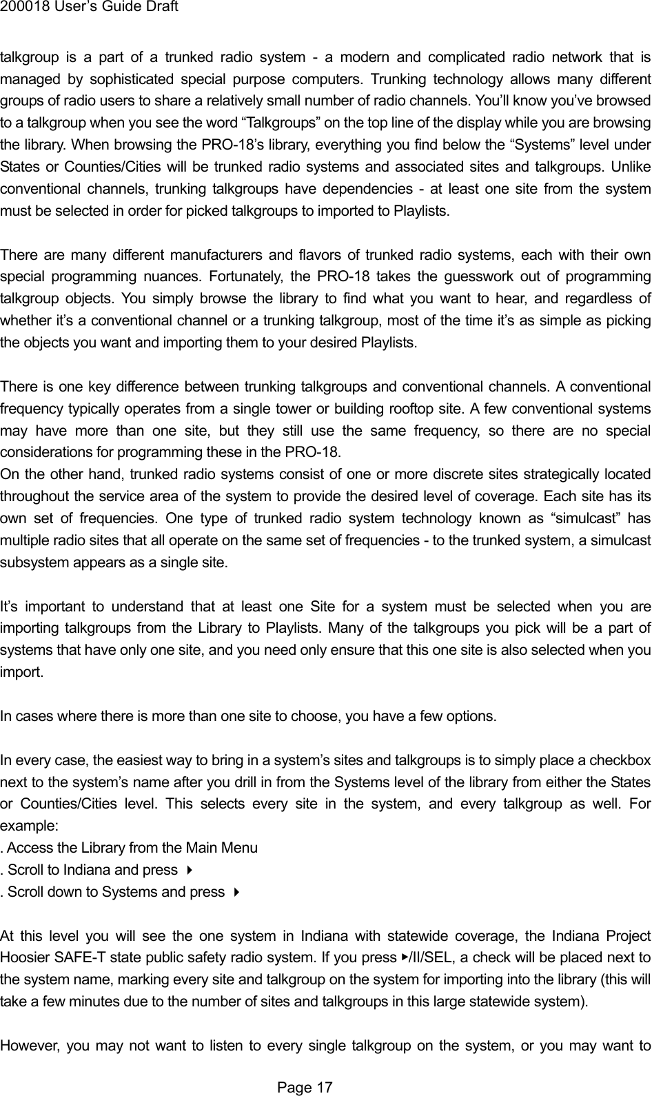 200018 User&rsquo;s Guide Draft talkgroup is a part of a trunked radio system - a modern and complicated radio network that is managed by sophisticated special purpose computers. Trunking technology allows many different groups of radio users to share a relatively small number of radio channels. You&rsquo;ll know you&rsquo;ve browsed to a talkgroup when you see the word &ldquo;Talkgroups&rdquo; on the top line of the display while you are browsing the library. When browsing the PRO-18&rsquo;s library, everything you find below the &ldquo;Systems&rdquo; level under States or Counties/Cities will be trunked radio systems and associated sites and talkgroups. Unlike conventional channels, trunking talkgroups have dependencies - at least one site from the system must be selected in order for picked talkgroups to imported to Playlists.  There are many different manufacturers and flavors of trunked radio systems, each with their own special programming nuances. Fortunately, the PRO-18 takes the guesswork out of programming talkgroup objects. You simply browse the library to find what you want to hear, and regardless of whether it&rsquo;s a conventional channel or a trunking talkgroup, most of the time it&rsquo;s as simple as picking the objects you want and importing them to your desired Playlists.  There is one key difference between trunking talkgroups and conventional channels. A conventional frequency typically operates from a single tower or building rooftop site. A few conventional systems may have more than one site, but they still use the same frequency, so there are no special considerations for programming these in the PRO-18. On the other hand, trunked radio systems consist of one or more discrete sites strategically located throughout the service area of the system to provide the desired level of coverage. Each site has its own set of frequencies. One type of trunked radio system technology known as &ldquo;simulcast&rdquo; has multiple radio sites that all operate on the same set of frequencies - to the trunked system, a simulcast subsystem appears as a single site.  It&rsquo;s important to understand that at least one Site for a system must be selected when you are importing talkgroups from the Library to Playlists. Many of the talkgroups you pick will be a part of systems that have only one site, and you need only ensure that this one site is also selected when you import.  In cases where there is more than one site to choose, you have a few options.  In every case, the easiest way to bring in a system&rsquo;s sites and talkgroups is to simply place a checkbox next to the system&rsquo;s name after you drill in from the Systems level of the library from either the States or Counties/Cities level. This selects every site in the system, and every talkgroup as well. For example: . Access the Library from the Main Menu . Scroll to Indiana and press  . Scroll down to Systems and press   At this level you will see the one system in Indiana with statewide coverage, the Indiana Project Hoosier SAFE-T state public safety radio system. If you press ▶/II/SEL, a check will be placed next to the system name, marking every site and talkgroup on the system for importing into the library (this will take a few minutes due to the number of sites and talkgroups in this large statewide system).  However, you may not want to listen to every single talkgroup on the system, or you may want to  Page 17 
