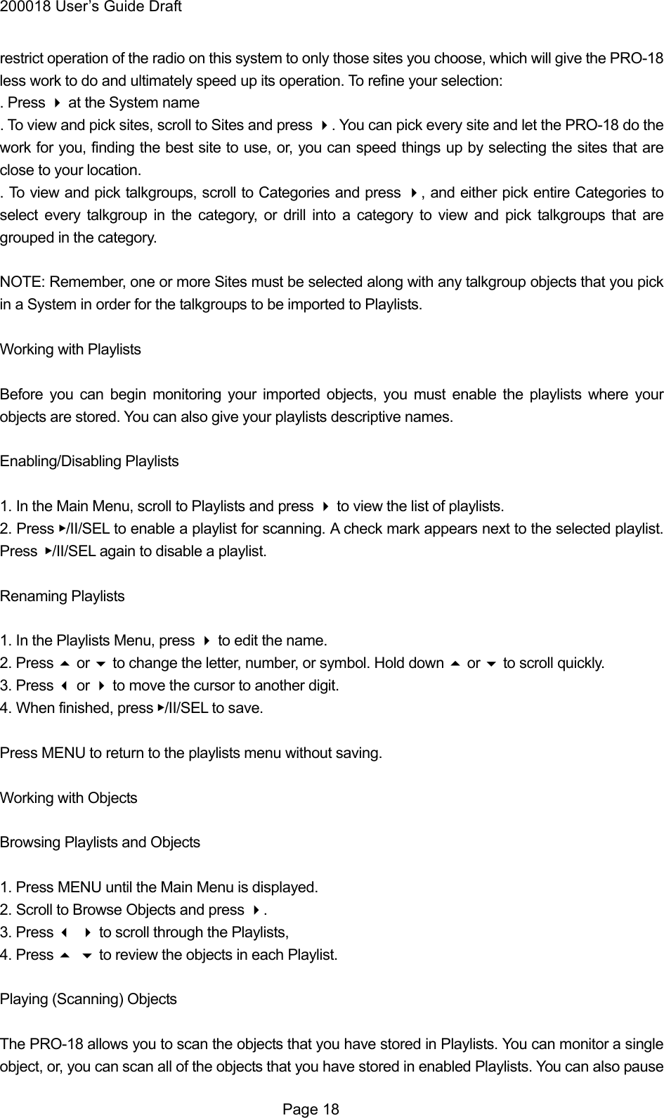 200018 User&rsquo;s Guide Draft restrict operation of the radio on this system to only those sites you choose, which will give the PRO-18 less work to do and ultimately speed up its operation. To refine your selection: . Press  at the System name . To view and pick sites, scroll to Sites and press . You can pick every site and let the PRO-18 do the work for you, finding the best site to use, or, you can speed things up by selecting the sites that are close to your location. . To view and pick talkgroups, scroll to Categories and press , and either pick entire Categories to select every talkgroup in the category, or drill into a category to view and pick talkgroups that are grouped in the category.  NOTE: Remember, one or more Sites must be selected along with any talkgroup objects that you pick in a System in order for the talkgroups to be imported to Playlists.  Working with Playlists  Before you can begin monitoring your imported objects, you must enable the playlists where your objects are stored. You can also give your playlists descriptive names.  Enabling/Disabling Playlists  1. In the Main Menu, scroll to Playlists and press  to view the list of playlists. 2. Press ▶/II/SEL to enable a playlist for scanning. A check mark appears next to the selected playlist. Press ▶/II/SEL again to disable a playlist.  Renaming Playlists  1. In the Playlists Menu, press  to edit the name. 2. Press  or  to change the letter, number, or symbol. Hold down  or  to scroll quickly. 3. Press  or  to move the cursor to another digit. 4. When finished, press ▶/II/SEL to save.  Press MENU to return to the playlists menu without saving.  Working with Objects  Browsing Playlists and Objects  1. Press MENU until the Main Menu is displayed. 2. Scroll to Browse Objects and press . 3. Press  to scroll through the Playlists, 4. Press  to review the objects in each Playlist.  Playing (Scanning) Objects  The PRO-18 allows you to scan the objects that you have stored in Playlists. You can monitor a single object, or, you can scan all of the objects that you have stored in enabled Playlists. You can also pause  Page 18 