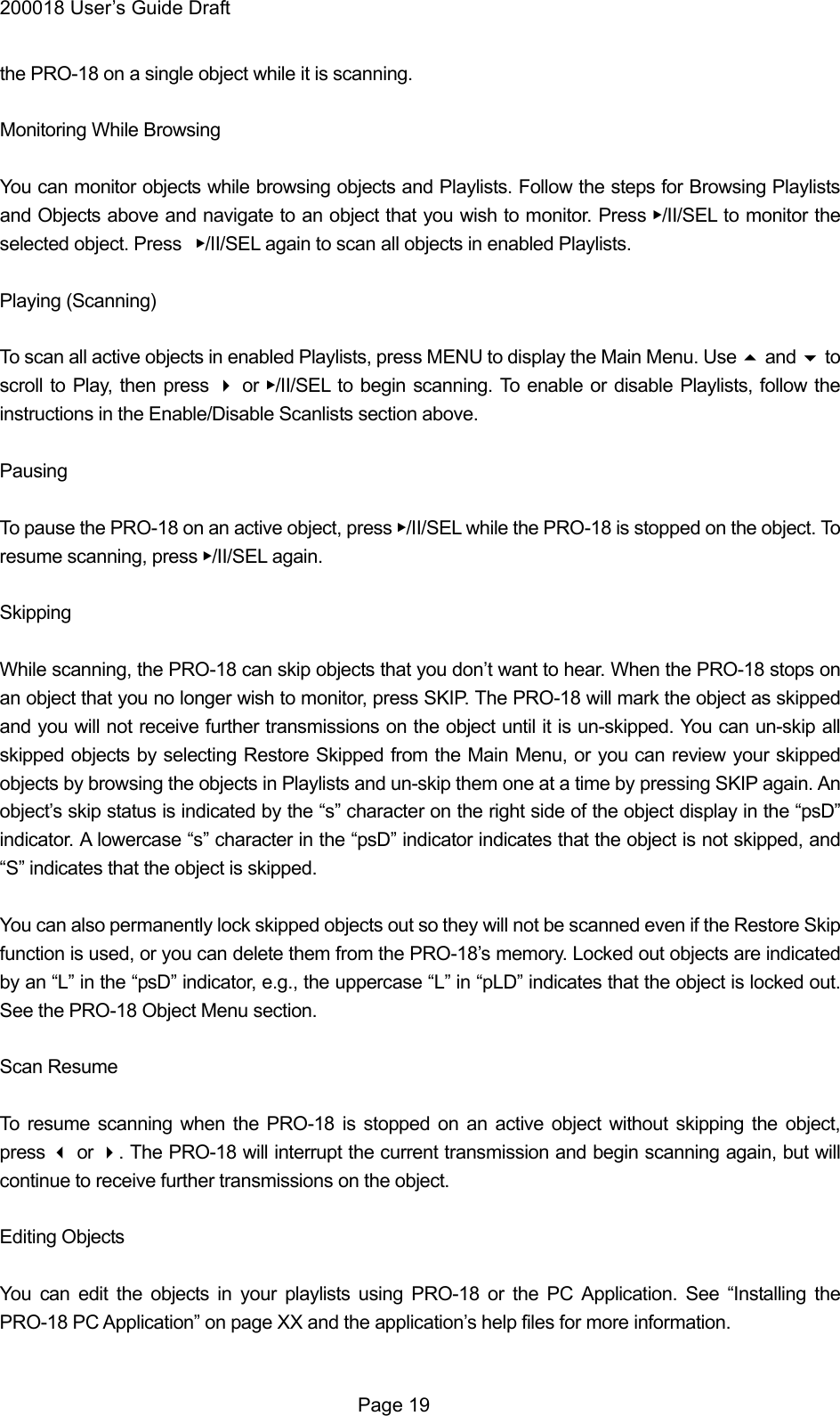 200018 User&rsquo;s Guide Draft the PRO-18 on a single object while it is scanning.  Monitoring While Browsing  You can monitor objects while browsing objects and Playlists. Follow the steps for Browsing Playlists and Objects above and navigate to an object that you wish to monitor. Press ▶/II/SEL to monitor the selected object. Press  ▶/II/SEL again to scan all objects in enabled Playlists.  Playing (Scanning)  To scan all active objects in enabled Playlists, press MENU to display the Main Menu. Use  and  to scroll to Play, then press  or ▶/II/SEL to begin scanning. To enable or disable Playlists, follow the instructions in the Enable/Disable Scanlists section above.  Pausing  To pause the PRO-18 on an active object, press ▶/II/SEL while the PRO-18 is stopped on the object. To resume scanning, press ▶/II/SEL again.  Skipping  While scanning, the PRO-18 can skip objects that you don&rsquo;t want to hear. When the PRO-18 stops on an object that you no longer wish to monitor, press SKIP. The PRO-18 will mark the object as skipped and you will not receive further transmissions on the object until it is un-skipped. You can un-skip all skipped objects by selecting Restore Skipped from the Main Menu, or you can review your skipped objects by browsing the objects in Playlists and un-skip them one at a time by pressing SKIP again. An object&rsquo;s skip status is indicated by the &ldquo;s&rdquo; character on the right side of the object display in the &ldquo;psD&rdquo; indicator. A lowercase &ldquo;s&rdquo; character in the &ldquo;psD&rdquo; indicator indicates that the object is not skipped, and &ldquo;S&rdquo; indicates that the object is skipped.  You can also permanently lock skipped objects out so they will not be scanned even if the Restore Skip function is used, or you can delete them from the PRO-18&rsquo;s memory. Locked out objects are indicated by an &ldquo;L&rdquo; in the &ldquo;psD&rdquo; indicator, e.g., the uppercase &ldquo;L&rdquo; in &ldquo;pLD&rdquo; indicates that the object is locked out. See the PRO-18 Object Menu section.  Scan Resume  To resume scanning when the PRO-18 is stopped on an active object without skipping the object, press  or . The PRO-18 will interrupt the current transmission and begin scanning again, but will continue to receive further transmissions on the object.  Editing Objects  You can edit the objects in your playlists using PRO-18 or the PC Application. See &ldquo;Installing the PRO-18 PC Application&rdquo; on page XX and the application&rsquo;s help files for more information.   Page 19 