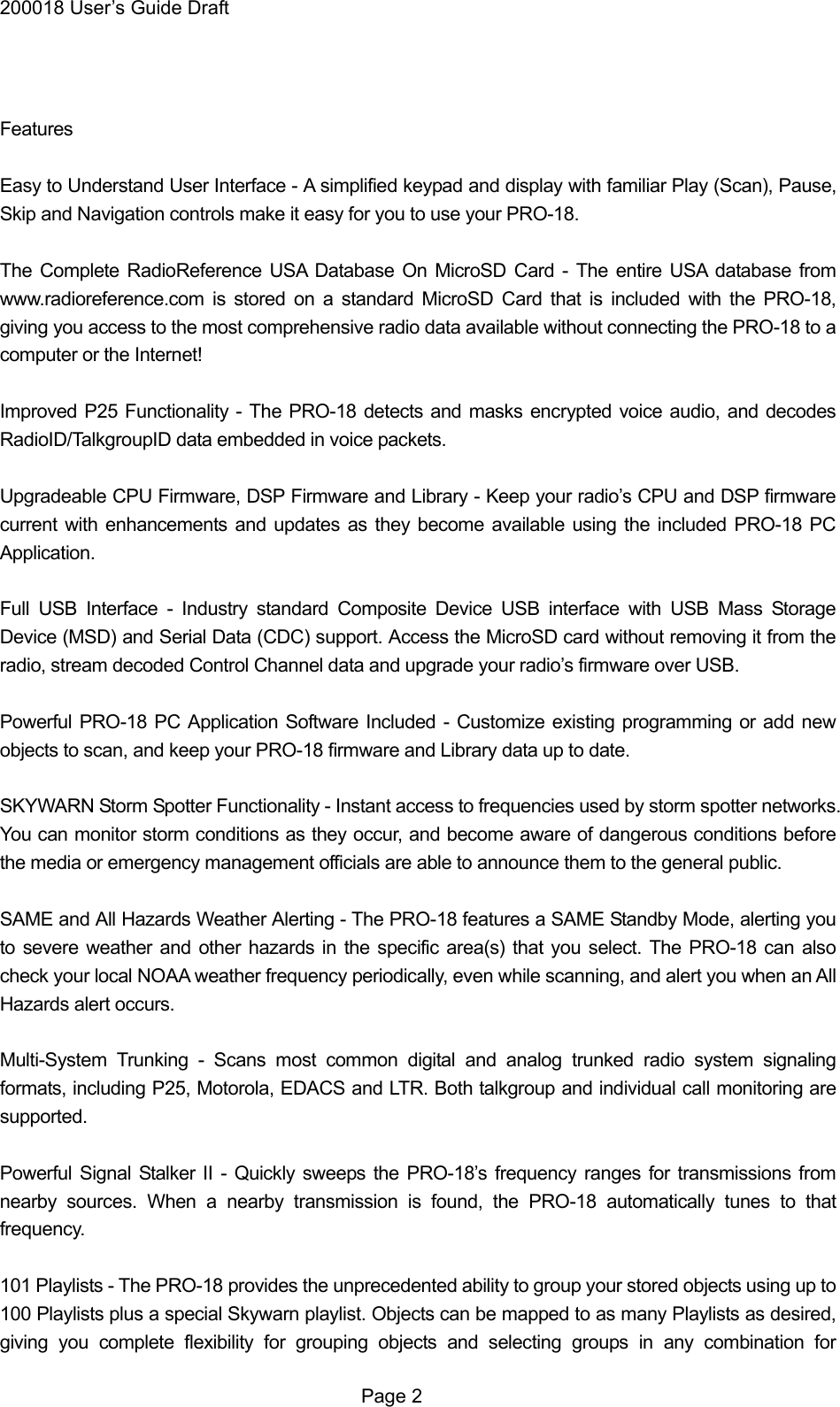 200018 User&rsquo;s Guide Draft   Features  Easy to Understand User Interface - A simplified keypad and display with familiar Play (Scan), Pause, Skip and Navigation controls make it easy for you to use your PRO-18.  The Complete RadioReference USA Database On MicroSD Card - The entire USA database from www.radioreference.com is stored on a standard MicroSD Card that is included with the PRO-18, giving you access to the most comprehensive radio data available without connecting the PRO-18 to a computer or the Internet!  Improved P25 Functionality - The PRO-18 detects and masks encrypted voice audio, and decodes RadioID/TalkgroupID data embedded in voice packets.  Upgradeable CPU Firmware, DSP Firmware and Library - Keep your radio&rsquo;s CPU and DSP firmware current with enhancements and updates as they become available using the included PRO-18 PC Application.  Full USB Interface - Industry standard Composite Device USB interface with USB Mass Storage Device (MSD) and Serial Data (CDC) support. Access the MicroSD card without removing it from the radio, stream decoded Control Channel data and upgrade your radio&rsquo;s firmware over USB.  Powerful PRO-18 PC Application Software Included - Customize existing programming or add new objects to scan, and keep your PRO-18 firmware and Library data up to date.  SKYWARN Storm Spotter Functionality - Instant access to frequencies used by storm spotter networks. You can monitor storm conditions as they occur, and become aware of dangerous conditions before the media or emergency management officials are able to announce them to the general public.  SAME and All Hazards Weather Alerting - The PRO-18 features a SAME Standby Mode, alerting you to severe weather and other hazards in the specific area(s) that you select. The PRO-18 can also check your local NOAA weather frequency periodically, even while scanning, and alert you when an All Hazards alert occurs.  Multi-System Trunking - Scans most common digital and analog trunked radio system signaling formats, including P25, Motorola, EDACS and LTR. Both talkgroup and individual call monitoring are supported.  Powerful Signal Stalker II - Quickly sweeps the PRO-18&rsquo;s frequency ranges for transmissions from nearby sources. When a nearby transmission is found, the PRO-18 automatically tunes to that frequency.  101 Playlists - The PRO-18 provides the unprecedented ability to group your stored objects using up to 100 Playlists plus a special Skywarn playlist. Objects can be mapped to as many Playlists as desired, giving you complete flexibility for grouping objects and selecting groups in any combination for  Page 2 
