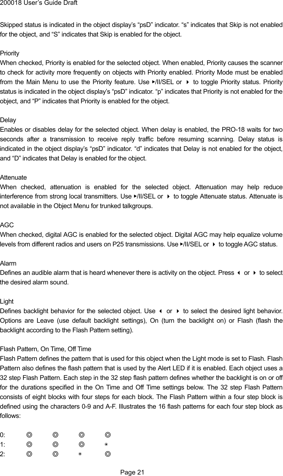 200018 User&rsquo;s Guide Draft Skipped status is indicated in the object display&rsquo;s &ldquo;psD&rdquo; indicator. &ldquo;s&rdquo; indicates that Skip is not enabled for the object, and &ldquo;S&rdquo; indicates that Skip is enabled for the object.  Priority When checked, Priority is enabled for the selected object. When enabled, Priority causes the scanner to check for activity more frequently on objects with Priority enabled. Priority Mode must be enabled from the Main Menu to use the Priority feature. Use ▶/II/SEL or  to toggle Priority status. Priority status is indicated in the object display&rsquo;s &ldquo;psD&rdquo; indicator. &ldquo;p&rdquo; indicates that Priority is not enabled for the object, and &ldquo;P&rdquo; indicates that Priority is enabled for the object.  Delay Enables or disables delay for the selected object. When delay is enabled, the PRO-18 waits for two seconds after a transmission to receive reply traffic before resuming scanning. Delay status is indicated in the object display&rsquo;s &ldquo;psD&rdquo; indicator. &ldquo;d&rdquo; indicates that Delay is not enabled for the object, and &ldquo;D&rdquo; indicates that Delay is enabled for the object.  Attenuate When checked, attenuation is enabled for the selected object. Attenuation may help reduce interference from strong local transmitters. Use ▶/II/SEL or  to toggle Attenuate status. Attenuate is not available in the Object Menu for trunked talkgroups.  AGC When checked, digital AGC is enabled for the selected object. Digital AGC may help equalize volume levels from different radios and users on P25 transmissions. Use ▶/II/SEL or  to toggle AGC status.  Alarm Defines an audible alarm that is heard whenever there is activity on the object. Press  or  to select the desired alarm sound.  Light Defines backlight behavior for the selected object. Use  or  to select the desired light behavior. Options are Leave (use default backlight settings), On (turn the backlight on) or Flash (flash the backlight according to the Flash Pattern setting).  Flash Pattern, On Time, Off Time Flash Pattern defines the pattern that is used for this object when the Light mode is set to Flash. Flash Pattern also defines the flash pattern that is used by the Alert LED if it is enabled. Each object uses a 32 step Flash Pattern. Each step in the 32 step flash pattern defines whether the backlight is on or off for the durations specified in the On Time and Off Time settings below. The 32 step Flash Pattern consists of eight blocks with four steps for each block. The Flash Pattern within a four step block is defined using the characters 0-9 and A-F. Illustrates the 16 flash patterns for each four step block as follows:  0:  ◎ ◎ ◎ ◎ 1:  ◎ ◎ ◎ ◉ 2:  ◎ ◎ ◉ ◎  Page 21 
