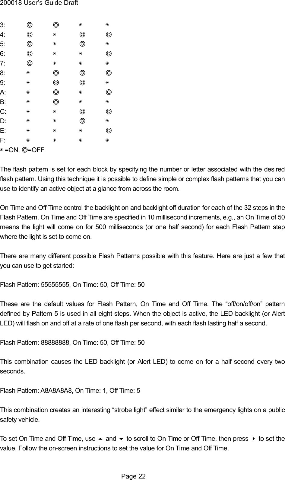 200018 User&rsquo;s Guide Draft 3:  ◎ ◎ ◉ ◉ 4:  ◎ ◉ ◎ ◎ 5:  ◎ ◉ ◎ ◉ 6:  ◎ ◉ ◉ ◎ 7:  ◎ ◉ ◉ ◉ 8:  ◉ ◎ ◎ ◎ 9:  ◉ ◎ ◎ ◉ A:  ◉ ◎ ◉ ◎ B:  ◉ ◎ ◉ ◉ C:  ◉ ◉ ◎ ◎ D:  ◉ ◉ ◎ ◉ E:  ◉ ◉ ◉ ◎ F:  ◉ ◉ ◉ ◉ ◉ =ON, ◎=OFF  The flash pattern is set for each block by specifying the number or letter associated with the desired flash pattern. Using this technique it is possible to define simple or complex flash patterns that you can use to identify an active object at a glance from across the room.  On Time and Off Time control the backlight on and backlight off duration for each of the 32 steps in the Flash Pattern. On Time and Off Time are specified in 10 millisecond increments, e.g., an On Time of 50 means the light will come on for 500 milliseconds (or one half second) for each Flash Pattern step where the light is set to come on.  There are many different possible Flash Patterns possible with this feature. Here are just a few that you can use to get started:  Flash Pattern: 55555555, On Time: 50, Off Time: 50  These are the default values for Flash Pattern, On Time and Off Time. The &ldquo;off/on/off/on&rdquo; pattern defined by Pattern 5 is used in all eight steps. When the object is active, the LED backlight (or Alert LED) will flash on and off at a rate of one flash per second, with each flash lasting half a second.  Flash Pattern: 88888888, On Time: 50, Off Time: 50  This combination causes the LED backlight (or Alert LED) to come on for a half second every two seconds.  Flash Pattern: A8A8A8A8, On Time: 1, Off Time: 5  This combination creates an interesting &ldquo;strobe light&rdquo; effect similar to the emergency lights on a public safety vehicle.  To set On Time and Off Time, use  and  to scroll to On Time or Off Time, then press  to set the value. Follow the on-screen instructions to set the value for On Time and Off Time.   Page 22 