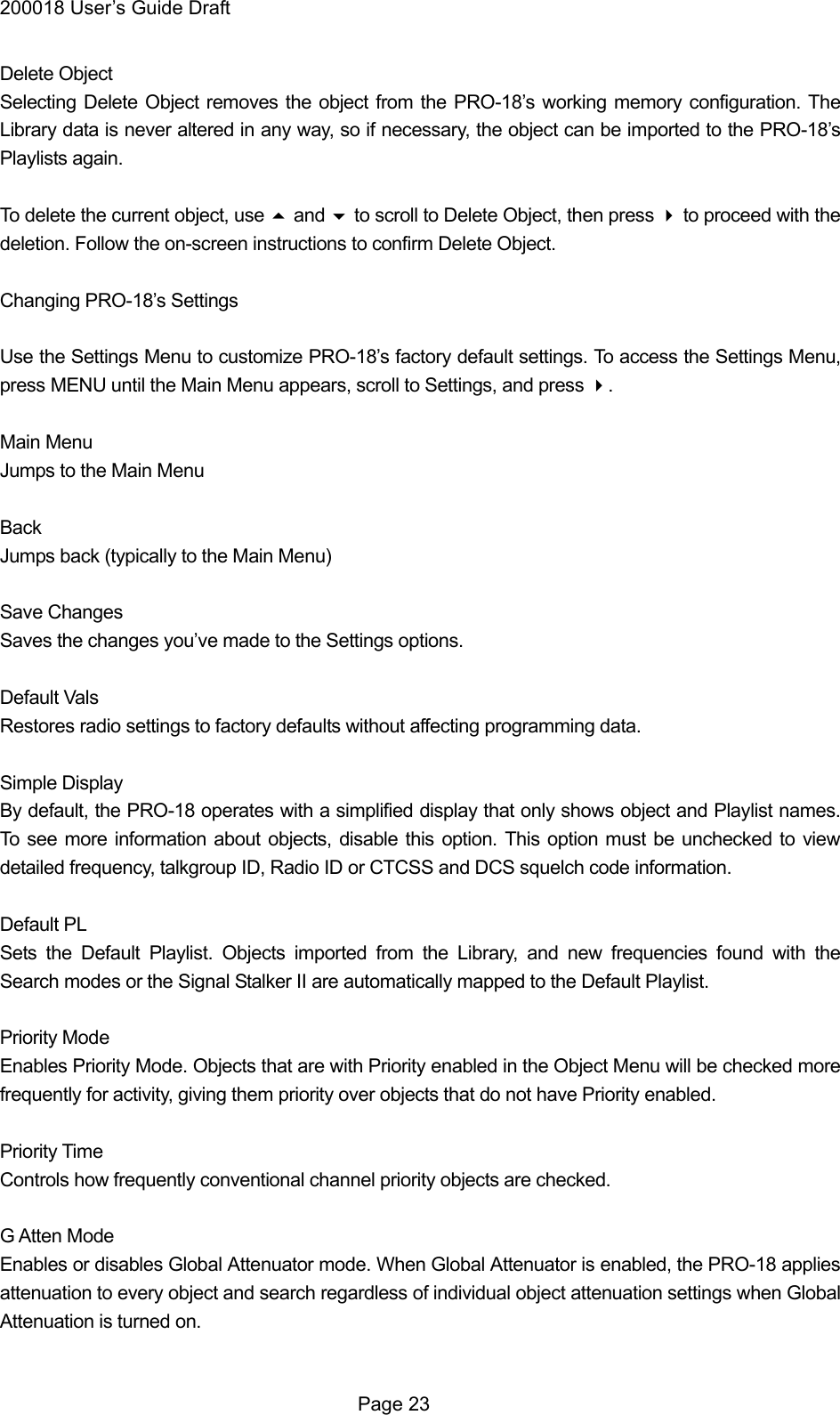 200018 User&rsquo;s Guide Draft Delete Object Selecting Delete Object removes the object from the PRO-18&rsquo;s working memory configuration. The Library data is never altered in any way, so if necessary, the object can be imported to the PRO-18&rsquo;s Playlists again.  To delete the current object, use  and  to scroll to Delete Object, then press  to proceed with the deletion. Follow the on-screen instructions to confirm Delete Object.  Changing PRO-18&rsquo;s Settings  Use the Settings Menu to customize PRO-18&rsquo;s factory default settings. To access the Settings Menu, press MENU until the Main Menu appears, scroll to Settings, and press .  Main Menu Jumps to the Main Menu  Back Jumps back (typically to the Main Menu)  Save Changes Saves the changes you&rsquo;ve made to the Settings options.  Default Vals Restores radio settings to factory defaults without affecting programming data.  Simple Display By default, the PRO-18 operates with a simplified display that only shows object and Playlist names. To see more information about objects, disable this option. This option must be unchecked to view detailed frequency, talkgroup ID, Radio ID or CTCSS and DCS squelch code information.  Default PL Sets the Default Playlist. Objects imported from the Library, and new frequencies found with the Search modes or the Signal Stalker II are automatically mapped to the Default Playlist.  Priority Mode Enables Priority Mode. Objects that are with Priority enabled in the Object Menu will be checked more frequently for activity, giving them priority over objects that do not have Priority enabled.  Priority Time Controls how frequently conventional channel priority objects are checked.  G Atten Mode Enables or disables Global Attenuator mode. When Global Attenuator is enabled, the PRO-18 applies attenuation to every object and search regardless of individual object attenuation settings when Global Attenuation is turned on.   Page 23 