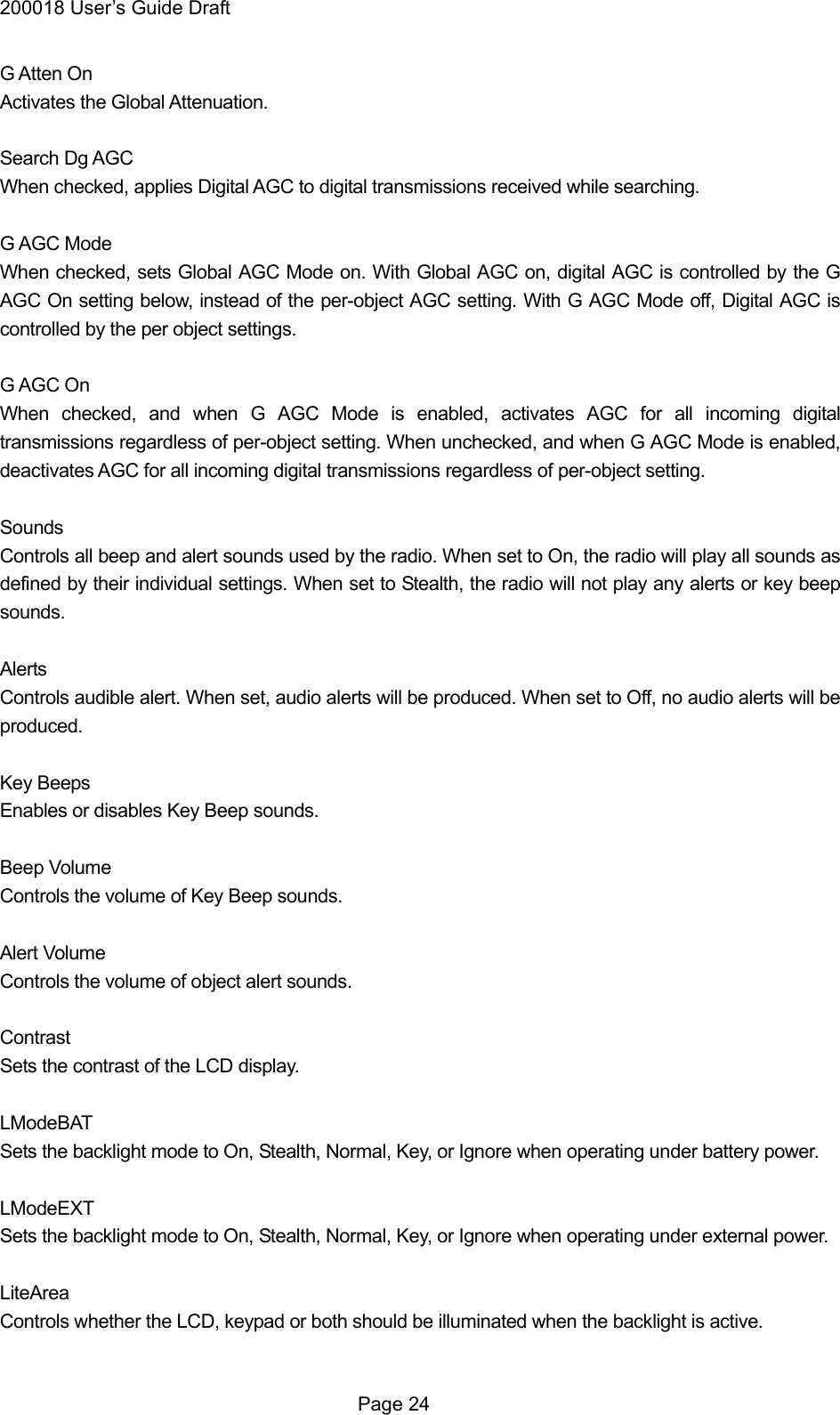 200018 User&rsquo;s Guide Draft G Atten On Activates the Global Attenuation.  Search Dg AGC When checked, applies Digital AGC to digital transmissions received while searching.  G AGC Mode When checked, sets Global AGC Mode on. With Global AGC on, digital AGC is controlled by the G AGC On setting below, instead of the per-object AGC setting. With G AGC Mode off, Digital AGC is controlled by the per object settings.  G AGC On When checked, and when G AGC Mode is enabled, activates AGC for all incoming digital transmissions regardless of per-object setting. When unchecked, and when G AGC Mode is enabled, deactivates AGC for all incoming digital transmissions regardless of per-object setting.  Sounds Controls all beep and alert sounds used by the radio. When set to On, the radio will play all sounds as defined by their individual settings. When set to Stealth, the radio will not play any alerts or key beep sounds.  Alerts Controls audible alert. When set, audio alerts will be produced. When set to Off, no audio alerts will be produced.  Key Beeps Enables or disables Key Beep sounds.  Beep Volume Controls the volume of Key Beep sounds.  Alert Volume Controls the volume of object alert sounds.  Contrast Sets the contrast of the LCD display.  LModeBAT Sets the backlight mode to On, Stealth, Normal, Key, or Ignore when operating under battery power.  LModeEXT Sets the backlight mode to On, Stealth, Normal, Key, or Ignore when operating under external power.  LiteArea   Controls whether the LCD, keypad or both should be illuminated when the backlight is active.   Page 24 