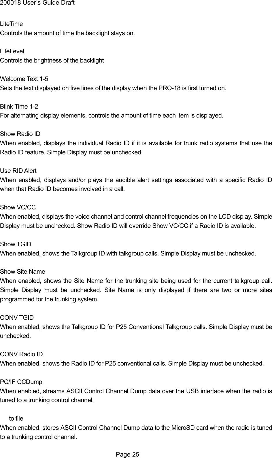 200018 User&rsquo;s Guide Draft LiteTime  Controls the amount of time the backlight stays on.  LiteLevel Controls the brightness of the backlight  Welcome Text 1-5 Sets the text displayed on five lines of the display when the PRO-18 is first turned on.  Blink Time 1-2 For alternating display elements, controls the amount of time each item is displayed.  Show Radio ID When enabled, displays the individual Radio ID if it is available for trunk radio systems that use the Radio ID feature. Simple Display must be unchecked.  Use RID Alert When enabled, displays and/or plays the audible alert settings associated with a specific Radio ID when that Radio ID becomes involved in a call.  Show VC/CC When enabled, displays the voice channel and control channel frequencies on the LCD display. Simple Display must be unchecked. Show Radio ID will override Show VC/CC if a Radio ID is available.  Show TGID When enabled, shows the Talkgroup ID with talkgroup calls. Simple Display must be unchecked.  Show Site Name When enabled, shows the Site Name for the trunking site being used for the current talkgroup call. Simple Display must be unchecked. Site Name is only displayed if there are two or more sites programmed for the trunking system.  CONV TGID When enabled, shows the Talkgroup ID for P25 Conventional Talkgroup calls. Simple Display must be unchecked.  CONV Radio ID When enabled, shows the Radio ID for P25 conventional calls. Simple Display must be unchecked.  PC/IF CCDump When enabled, streams ASCII Control Channel Dump data over the USB interface when the radio is tuned to a trunking control channel.     to file When enabled, stores ASCII Control Channel Dump data to the MicroSD card when the radio is tuned to a trunking control channel.  Page 25 