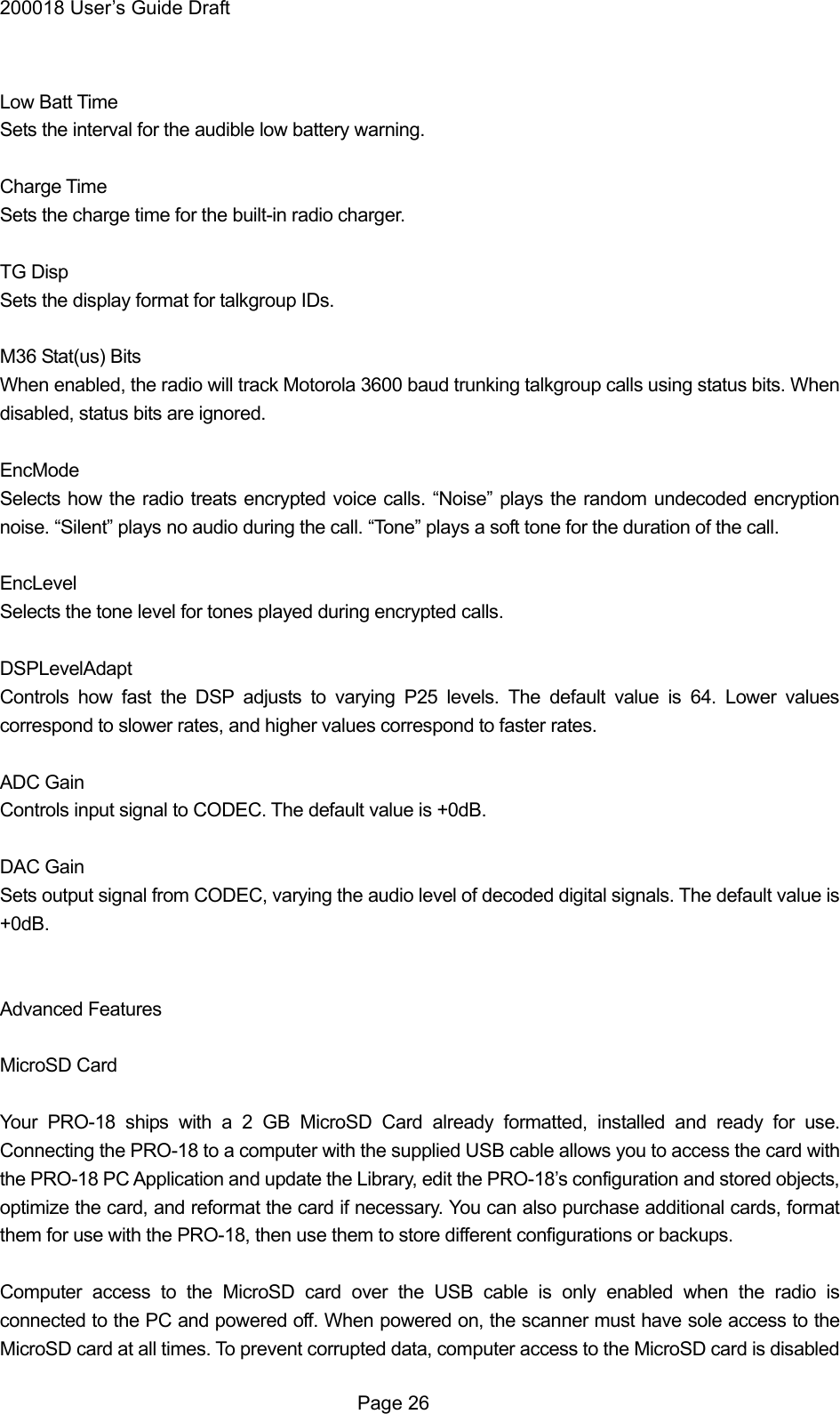 200018 User&rsquo;s Guide Draft  Low Batt Time Sets the interval for the audible low battery warning.  Charge Time Sets the charge time for the built-in radio charger.  TG Disp Sets the display format for talkgroup IDs.  M36 Stat(us) Bits When enabled, the radio will track Motorola 3600 baud trunking talkgroup calls using status bits. When disabled, status bits are ignored.  EncMode Selects how the radio treats encrypted voice calls. &ldquo;Noise&rdquo; plays the random undecoded encryption noise. &ldquo;Silent&rdquo; plays no audio during the call. &ldquo;Tone&rdquo; plays a soft tone for the duration of the call.  EncLevel Selects the tone level for tones played during encrypted calls.  DSPLevelAdapt Controls how fast the DSP adjusts to varying P25 levels. The default value is 64. Lower values correspond to slower rates, and higher values correspond to faster rates.  ADC Gain Controls input signal to CODEC. The default value is +0dB.  DAC Gain Sets output signal from CODEC, varying the audio level of decoded digital signals. The default value is +0dB.   Advanced Features  MicroSD Card  Your PRO-18 ships with a 2 GB MicroSD Card already formatted, installed and ready for use. Connecting the PRO-18 to a computer with the supplied USB cable allows you to access the card with the PRO-18 PC Application and update the Library, edit the PRO-18&rsquo;s configuration and stored objects, optimize the card, and reformat the card if necessary. You can also purchase additional cards, format them for use with the PRO-18, then use them to store different configurations or backups.  Computer access to the MicroSD card over the USB cable is only enabled when the radio is connected to the PC and powered off. When powered on, the scanner must have sole access to the MicroSD card at all times. To prevent corrupted data, computer access to the MicroSD card is disabled  Page 26 