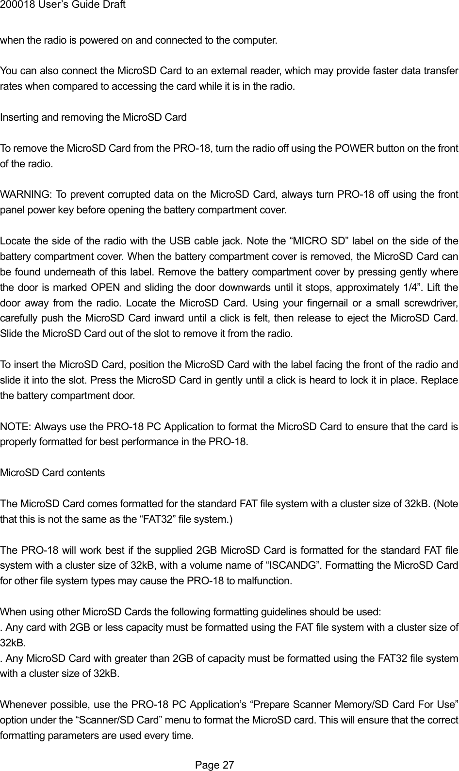 200018 User&rsquo;s Guide Draft when the radio is powered on and connected to the computer.  You can also connect the MicroSD Card to an external reader, which may provide faster data transfer rates when compared to accessing the card while it is in the radio.  Inserting and removing the MicroSD Card  To remove the MicroSD Card from the PRO-18, turn the radio off using the POWER button on the front of the radio.  WARNING: To prevent corrupted data on the MicroSD Card, always turn PRO-18 off using the front panel power key before opening the battery compartment cover.  Locate the side of the radio with the USB cable jack. Note the &ldquo;MICRO SD&rdquo; label on the side of the battery compartment cover. When the battery compartment cover is removed, the MicroSD Card can be found underneath of this label. Remove the battery compartment cover by pressing gently where the door is marked OPEN and sliding the door downwards until it stops, approximately 1/4&rdquo;. Lift the door away from the radio. Locate the MicroSD Card. Using your fingernail or a small screwdriver, carefully push the MicroSD Card inward until a click is felt, then release to eject the MicroSD Card. Slide the MicroSD Card out of the slot to remove it from the radio.  To insert the MicroSD Card, position the MicroSD Card with the label facing the front of the radio and slide it into the slot. Press the MicroSD Card in gently until a click is heard to lock it in place. Replace the battery compartment door.  NOTE: Always use the PRO-18 PC Application to format the MicroSD Card to ensure that the card is properly formatted for best performance in the PRO-18.  MicroSD Card contents  The MicroSD Card comes formatted for the standard FAT file system with a cluster size of 32kB. (Note that this is not the same as the &ldquo;FAT32&rdquo; file system.)  The PRO-18 will work best if the supplied 2GB MicroSD Card is formatted for the standard FAT file system with a cluster size of 32kB, with a volume name of &ldquo;ISCANDG&rdquo;. Formatting the MicroSD Card for other file system types may cause the PRO-18 to malfunction.  When using other MicroSD Cards the following formatting guidelines should be used: . Any card with 2GB or less capacity must be formatted using the FAT file system with a cluster size of 32kB. . Any MicroSD Card with greater than 2GB of capacity must be formatted using the FAT32 file system with a cluster size of 32kB.  Whenever possible, use the PRO-18 PC Application&rsquo;s &ldquo;Prepare Scanner Memory/SD Card For Use&rdquo; option under the &ldquo;Scanner/SD Card&rdquo; menu to format the MicroSD card. This will ensure that the correct formatting parameters are used every time.  Page 27 