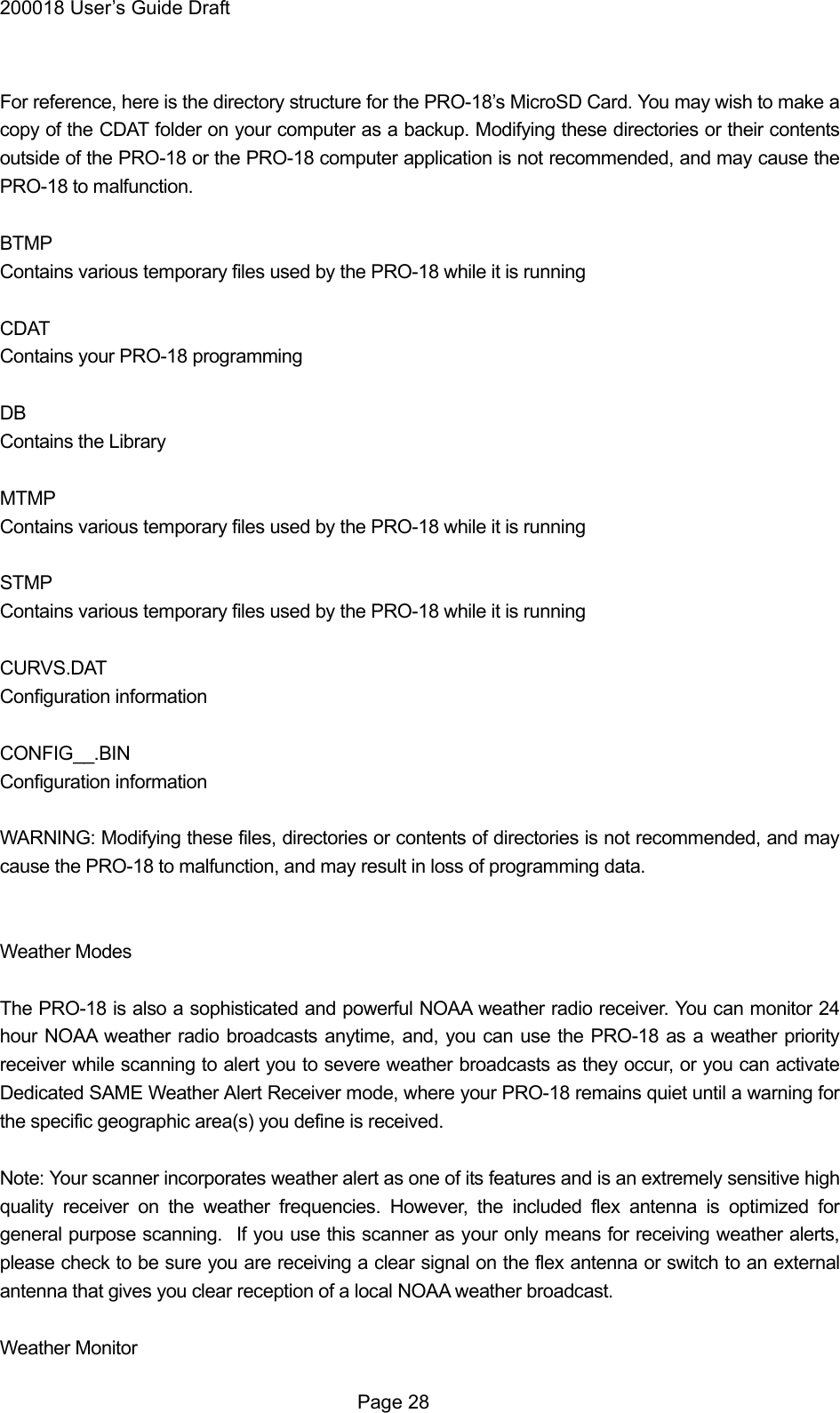 200018 User&rsquo;s Guide Draft  For reference, here is the directory structure for the PRO-18&rsquo;s MicroSD Card. You may wish to make a copy of the CDAT folder on your computer as a backup. Modifying these directories or their contents outside of the PRO-18 or the PRO-18 computer application is not recommended, and may cause the PRO-18 to malfunction.  BTMP Contains various temporary files used by the PRO-18 while it is running  CDAT Contains your PRO-18 programming  DB Contains the Library  MTMP Contains various temporary files used by the PRO-18 while it is running  STMP Contains various temporary files used by the PRO-18 while it is running  CURVS.DAT Configuration information  CONFIG__.BIN Configuration information  WARNING: Modifying these files, directories or contents of directories is not recommended, and may cause the PRO-18 to malfunction, and may result in loss of programming data.   Weather Modes  The PRO-18 is also a sophisticated and powerful NOAA weather radio receiver. You can monitor 24 hour NOAA weather radio broadcasts anytime, and, you can use the PRO-18 as a weather priority receiver while scanning to alert you to severe weather broadcasts as they occur, or you can activate Dedicated SAME Weather Alert Receiver mode, where your PRO-18 remains quiet until a warning for the specific geographic area(s) you define is received.  Note: Your scanner incorporates weather alert as one of its features and is an extremely sensitive high quality receiver on the weather frequencies. However, the included flex antenna is optimized for general purpose scanning.   If you use this scanner as your only means for receiving weather alerts, please check to be sure you are receiving a clear signal on the flex antenna or switch to an external antenna that gives you clear reception of a local NOAA weather broadcast.  Weather Monitor  Page 28 