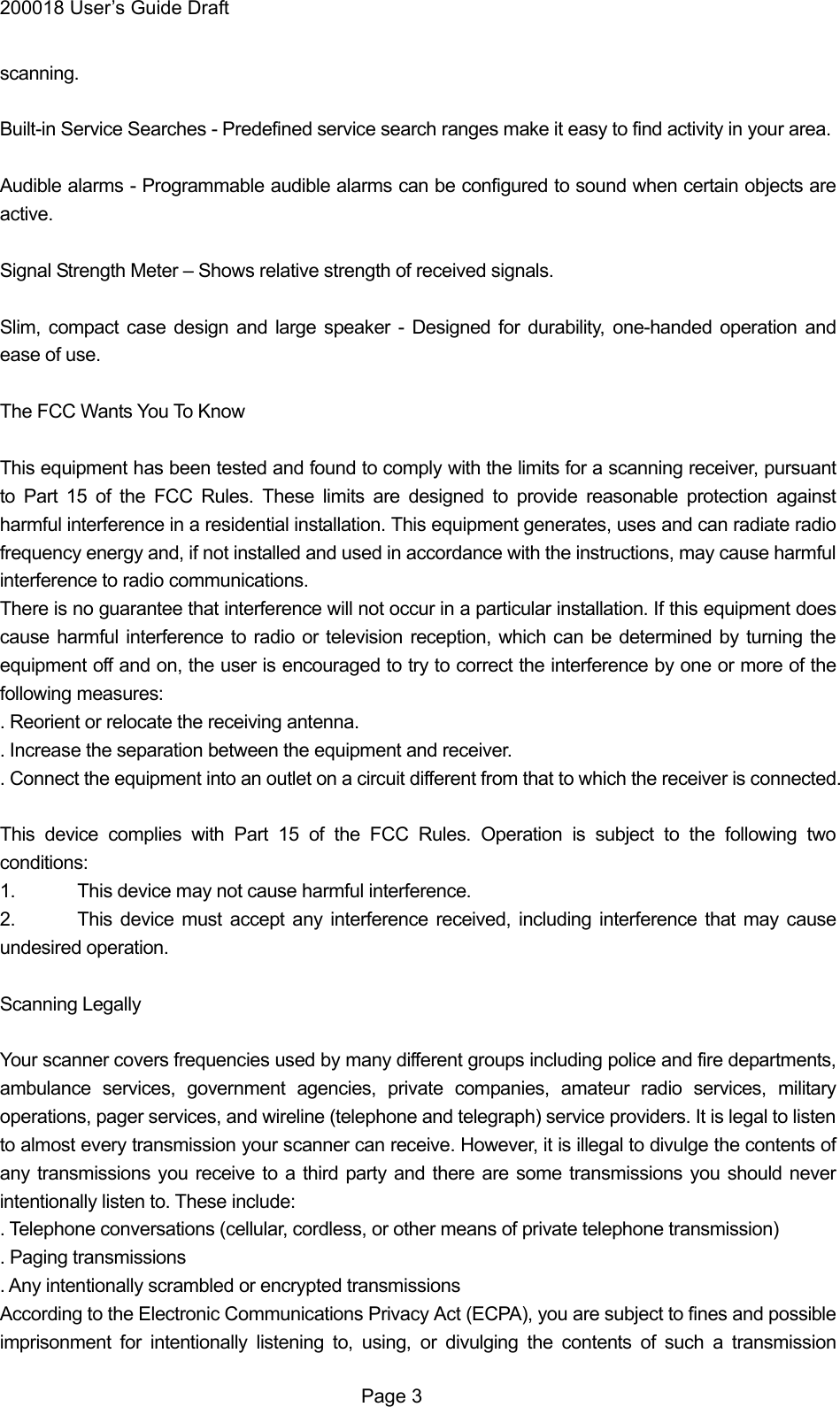 200018 User&rsquo;s Guide Draft scanning.  Built-in Service Searches - Predefined service search ranges make it easy to find activity in your area.  Audible alarms - Programmable audible alarms can be configured to sound when certain objects are active.  Signal Strength Meter &ndash; Shows relative strength of received signals.  Slim, compact case design and large speaker - Designed for durability, one-handed operation and ease of use.  The FCC Wants You To Know  This equipment has been tested and found to comply with the limits for a scanning receiver, pursuant to Part 15 of the FCC Rules. These limits are designed to provide reasonable protection against harmful interference in a residential installation. This equipment generates, uses and can radiate radio frequency energy and, if not installed and used in accordance with the instructions, may cause harmful interference to radio communications. There is no guarantee that interference will not occur in a particular installation. If this equipment does cause harmful interference to radio or television reception, which can be determined by turning the equipment off and on, the user is encouraged to try to correct the interference by one or more of the following measures: . Reorient or relocate the receiving antenna. . Increase the separation between the equipment and receiver. . Connect the equipment into an outlet on a circuit different from that to which the receiver is connected.  This device complies with Part 15 of the FCC Rules. Operation is subject to the following two conditions: 1.  This device may not cause harmful interference. 2.  This device must accept any interference received, including interference that may cause undesired operation.  Scanning Legally  Your scanner covers frequencies used by many different groups including police and fire departments, ambulance services, government agencies, private companies, amateur radio services, military operations, pager services, and wireline (telephone and telegraph) service providers. It is legal to listen to almost every transmission your scanner can receive. However, it is illegal to divulge the contents of any transmissions you receive to a third party and there are some transmissions you should never intentionally listen to. These include: . Telephone conversations (cellular, cordless, or other means of private telephone transmission) . Paging transmissions . Any intentionally scrambled or encrypted transmissions According to the Electronic Communications Privacy Act (ECPA), you are subject to fines and possible imprisonment for intentionally listening to, using, or divulging the contents of such a transmission  Page 3 