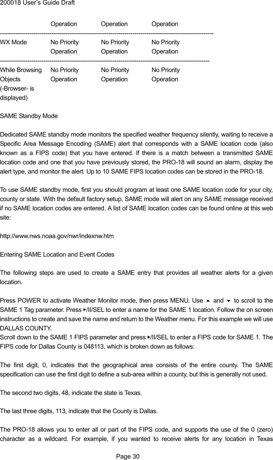 200018 User&rsquo;s Guide Draft   Operation Operation Operation ------------------------------------------------------------------------------------------------------------ WX Mode  No Priority  No Priority  No Priority   Operation Operation Operation ---------------------------------------------------------------------------------------------------------- While Browsing  No Priority  No Priority  No Priority Objects   Operation Operation Operation (-Browser- is displayed)  SAME Standby Mode  Dedicated SAME standby mode monitors the specified weather frequency silently, waiting to receive a Specific Area Message Encoding (SAME) alert that corresponds with a SAME location code (also known as a FIPS code) that you have entered. If there is a match between a transmitted SAME location code and one that you have previously stored, the PRO-18 will sound an alarm, display the alert type, and monitor the alert. Up to 10 SAME FIPS location codes can be stored in the PRO-18.  To use SAME standby mode, first you should program at least one SAME location code for your city, county or state. With the default factory setup, SAME mode will alert on any SAME message received if no SAME location codes are entered. A list of SAME location codes can be found online at this web site:  http://www.nws.noaa.gov/nwr/indexnw.htm  Entering SAME Location and Event Codes  The following steps are used to create a SAME entry that provides all weather alerts for a given location.  Press POWER to activate Weather Monitor mode, then press MENU. Use  and  to scroll to the SAME 1 Tag parameter. Press ▶/II/SEL to enter a name for the SAME 1 location. Follow the on screen instructions to create and save the name and return to the Weather menu. For this example we will use DALLAS COUNTY.   Scroll down to the SAME 1 FIPS parameter and press ▶/II/SEL to enter a FIPS code for SAME 1. The FIPS code for Dallas County is 048113, which is broken down as follows:  The first digit, 0, indicates that the geographical area consists of the entire county. The SAME specification can use the first digit to define a sub-area within a county, but this is generally not used.  The second two digits, 48, indicate the state is Texas.  The last three digits, 113, indicate that the County is Dallas.  The PRO-18 allows you to enter all or part of the FIPS code, and supports the use of the 0 (zero) character as a wildcard. For example, if you wanted to receive alerts for any location in Texas  Page 30 
