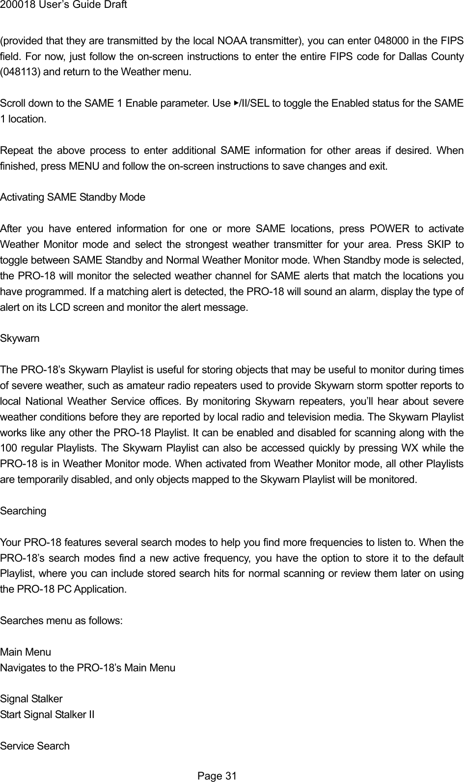 200018 User&rsquo;s Guide Draft (provided that they are transmitted by the local NOAA transmitter), you can enter 048000 in the FIPS field. For now, just follow the on-screen instructions to enter the entire FIPS code for Dallas County (048113) and return to the Weather menu.  Scroll down to the SAME 1 Enable parameter. Use ▶/II/SEL to toggle the Enabled status for the SAME 1 location.  Repeat the above process to enter additional SAME information for other areas if desired. When finished, press MENU and follow the on-screen instructions to save changes and exit.  Activating SAME Standby Mode  After you have entered information for one or more SAME locations, press POWER to activate Weather Monitor mode and select the strongest weather transmitter for your area. Press SKIP to toggle between SAME Standby and Normal Weather Monitor mode. When Standby mode is selected, the PRO-18 will monitor the selected weather channel for SAME alerts that match the locations you have programmed. If a matching alert is detected, the PRO-18 will sound an alarm, display the type of alert on its LCD screen and monitor the alert message.  Skywarn  The PRO-18&rsquo;s Skywarn Playlist is useful for storing objects that may be useful to monitor during times of severe weather, such as amateur radio repeaters used to provide Skywarn storm spotter reports to local National Weather Service offices. By monitoring Skywarn repeaters, you&rsquo;ll hear about severe weather conditions before they are reported by local radio and television media. The Skywarn Playlist works like any other the PRO-18 Playlist. It can be enabled and disabled for scanning along with the 100 regular Playlists. The Skywarn Playlist can also be accessed quickly by pressing WX while the PRO-18 is in Weather Monitor mode. When activated from Weather Monitor mode, all other Playlists are temporarily disabled, and only objects mapped to the Skywarn Playlist will be monitored.  Searching  Your PRO-18 features several search modes to help you find more frequencies to listen to. When the PRO-18&rsquo;s search modes find a new active frequency, you have the option to store it to the default Playlist, where you can include stored search hits for normal scanning or review them later on using the PRO-18 PC Application.  Searches menu as follows:  Main Menu Navigates to the PRO-18&rsquo;s Main Menu  Signal Stalker Start Signal Stalker II  Service Search  Page 31 