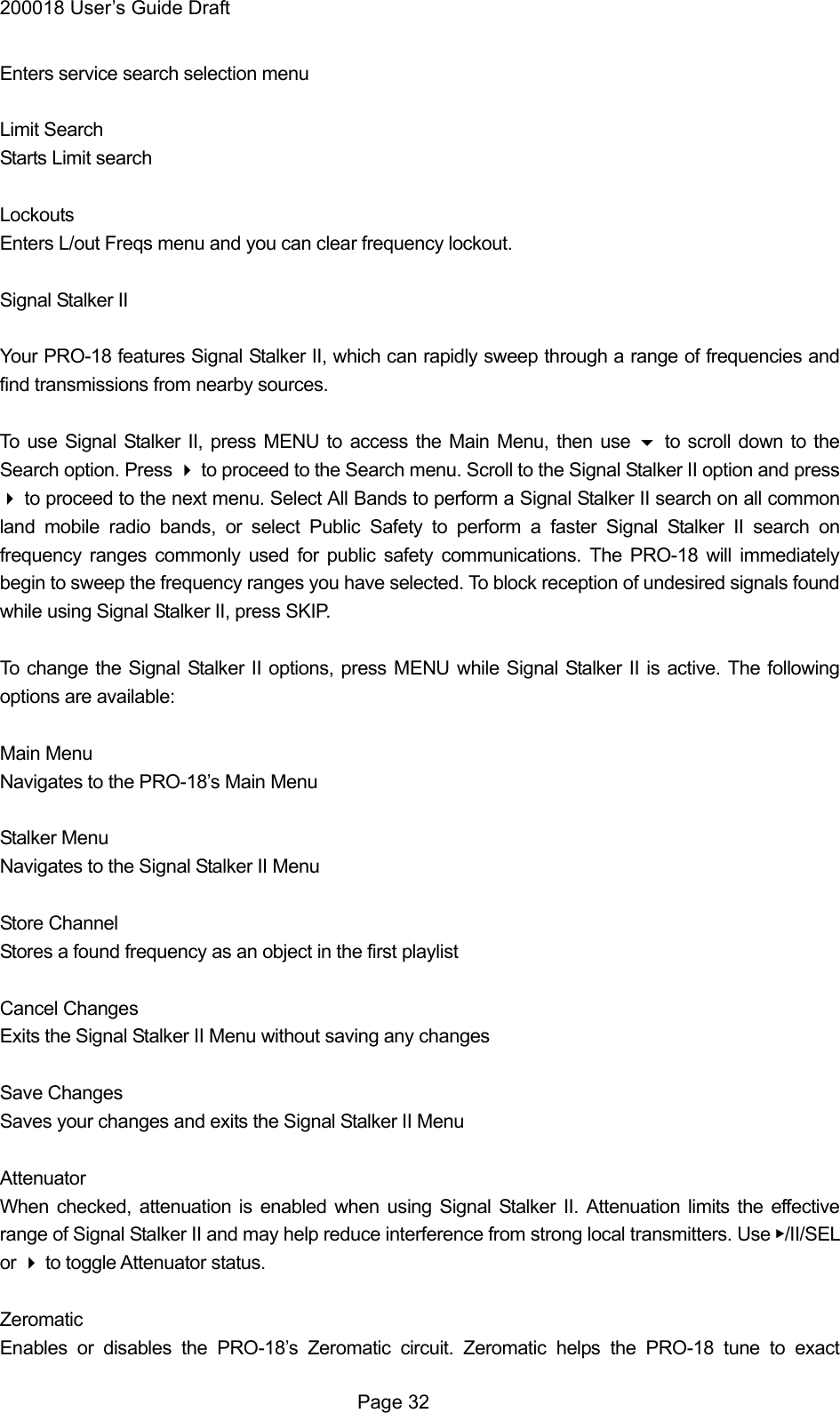 200018 User&rsquo;s Guide Draft Enters service search selection menu  Limit Search Starts Limit search  Lockouts Enters L/out Freqs menu and you can clear frequency lockout.  Signal Stalker II  Your PRO-18 features Signal Stalker II, which can rapidly sweep through a range of frequencies and find transmissions from nearby sources.  To use Signal Stalker II, press MENU to access the Main Menu, then use  to scroll down to the Search option. Press  to proceed to the Search menu. Scroll to the Signal Stalker II option and press  to proceed to the next menu. Select All Bands to perform a Signal Stalker II search on all common land mobile radio bands, or select Public Safety to perform a faster Signal Stalker II search on frequency ranges commonly used for public safety communications. The PRO-18 will immediately begin to sweep the frequency ranges you have selected. To block reception of undesired signals found while using Signal Stalker II, press SKIP.  To change the Signal Stalker II options, press MENU while Signal Stalker II is active. The following options are available:  Main Menu Navigates to the PRO-18&rsquo;s Main Menu  Stalker Menu Navigates to the Signal Stalker II Menu  Store Channel Stores a found frequency as an object in the first playlist  Cancel Changes Exits the Signal Stalker II Menu without saving any changes  Save Changes Saves your changes and exits the Signal Stalker II Menu  Attenuator When checked, attenuation is enabled when using Signal Stalker II. Attenuation limits the effective range of Signal Stalker II and may help reduce interference from strong local transmitters. Use ▶/II/SEL or  to toggle Attenuator status.  Zeromatic Enables or disables the PRO-18&rsquo;s Zeromatic circuit. Zeromatic helps the PRO-18 tune to exact  Page 32 